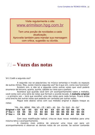 Curso Completo de TÉCNICA VOCAL
VI-1 Cadê a segunda voz?
A segunda voz se popularizou na música sertaneja e invadiu os espaços
de outros ritmos. Mas, existe mesmo segunda voz? Se é que sim, como isso funciona?
Existem sim, e não só a segunda como outras vozes que você poderá
enumerar de terceira, quarta, quinta, sábado ou raios que o partam.
Acontece que quando você tem um acompanhamento sobre a melodia,
você conta com uma série de notas que formam o acorde tocado. A melodia original
– a primeira voz -- terá que escolher uma das notas para cada tempo. Ficará então
uma brecha das outras notas que poderão ser cantadas por outras vozes.
Pegue este abaixo verso com sua melodia original e depois troque as
notas:
“PA – RA - BÉNS PRA VO – CÊ / NES – AS DA – TA QUE – RI - DA”
Original = G3 G3 A3 G3 C4 B3 G3 G3 A3 G3 D4 C4 C4
2a
Voz = E4 E4 E4 C4 E4 D4 D4 D4 D4 B3 B3 D4 E4
3a
Voz = C4 D4 E4 E4 D4 G4 G4 G4 B4 B4 A4 G4 G4
Com essa modificação radical, criou-se duas novas melodias para uma
mesma letra e acompanhamento.
A maneira mais prática de procurar uma nova voz para um
acompanhamento é observar as demais notas de um acorde. Se estiver cantando
35
Visite regularmente o site:
www.erimilson.hpg.com.br
Tem uma porção de novidades a cada
atualização.
Aproveite também para mandar sua mensagem
com critica, sugestão ou dúvida.
Contato: erimilson@ibest.com.br
VI
VI – Vozes das notas
 