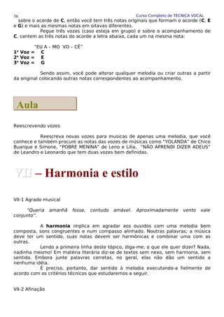Curso Completo de TÉCNICA VOCAL
sobre o acorde de C, então você tem três notas originais que formam o acorde (C, E
e G) e mais as mesmas notas em oitavas diferentes.
Pegue três vozes (caso esteja em grupo) e sobre o acompanhamento de
C, cantem as três notas do acorde a letra abaixo, cada um na mesma nota:
“EU A – MO VO – CÊ”
1a
Voz = C
2a
Voz = E
3a
Voz = G
Sendo assim, você pode alterar qualquer melodia ou criar outras a partir
da original colocando outras notas correspondentes ao acompanhamento.
Reescrevendo vozes
Reescreva novas vozes para musicas de apenas uma melodia, que você
conhece e também procure as notas das vozes de músicas como “YOLANDA” de Chico
Buarque e Simone, “POBRE MENINA” de Leno e Lilia, “NÃO APRENDI DIZER ADEUS”
de Leandro e Leonardo que tem duas vozes bem definidas.
VII-1 Agrado musical
“Queria amanhã fosse, contudo amável. Aproximadamente vento vale
conjunto”.
A harmonia implica em agradar aos ouvidos com uma melodia bem
composta, sons congruentes e num compasso alinhado. Noutras palavras; a música
deve ter um sentido, suas notas devem ser harmônicas e combinar uma com as
outras.
Lendo a primeira linha deste tópico, diga-me; o que ele quer dizer? Nada,
nadinha mesmo! Em matéria literária diz-se de textos sem nexo, sem harmonia, sem
sentido. Embora junte palavras corretas, no geral, elas não dão um sentido a
nenhuma idéia.
É preciso, portanto, dar sentido à melodia executando-a fielmente de
acordo com os critérios técnicos que estudaremos a seguir.
VII-2 Afinação
36
Aula
Aula
VII
VII – Harmonia e estilo
 