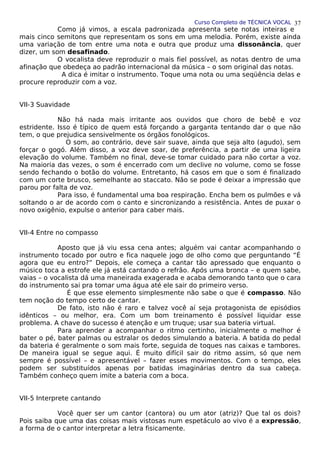 Curso Completo de TÉCNICA VOCAL
Como já vimos, a escala padronizada apresenta sete notas inteiras e
mais cinco semitons que representam os sons em uma melodia. Porém, existe ainda
uma variação de tom entre uma nota e outra que produz uma dissonância, quer
dizer, um som desafinado.
O vocalista deve reproduzir o mais fiel possível, as notas dentro de uma
afinação que obedeça ao padrão internacional da música – o som original das notas.
A dica é imitar o instrumento. Toque uma nota ou uma seqüência delas e
procure reproduzir com a voz.
VII-3 Suavidade
Não há nada mais irritante aos ouvidos que choro de bebê e voz
estridente. Isso é típico de quem está forçando a garganta tentando dar o que não
tem, o que prejudica sensivelmente os órgãos fonológicos.
O som, ao contrário, deve sair suave, ainda que seja alto (agudo), sem
forçar o gogó. Além disso, a voz deve soar, de preferência, a partir de uma ligeira
elevação do volume. Também no final, deve-se tomar cuidado para não cortar a voz.
Na maioria das vezes, o som é encerrado com um declive no volume, como se fosse
sendo fechando o botão do volume. Entretanto, há casos em que o som é finalizado
com um corte brusco, semelhante ao staccato. Não se pode é deixar a impressão que
parou por falta de voz.
Para isso, é fundamental uma boa respiração. Encha bem os pulmões e vá
soltando o ar de acordo com o canto e sincronizando a resistência. Antes de puxar o
novo oxigênio, expulse o anterior para caber mais.
VII-4 Entre no compasso
Aposto que já viu essa cena antes; alguém vai cantar acompanhando o
instrumento tocado por outro e fica naquele jogo de olho como que perguntando “É
agora que eu entro?” Depois, ele começa a cantar tão apressado que enquanto o
músico toca a estrofe ele já está cantando o refrão. Após uma bronca – e quem sabe,
vaias – o vocalista dá uma maneirada exagerada e acaba demorando tanto que o cara
do instrumento sai pra tomar uma água até ele sair do primeiro verso.
É que esse elemento simplesmente não sabe o que é compasso. Não
tem noção do tempo certo de cantar.
De fato, isto não é raro e talvez você aí seja protagonista de episódios
idênticos – ou melhor, era. Com um bom treinamento é possível liquidar esse
problema. A chave do sucesso é atenção e um truque; usar sua bateria virtual.
Para aprender a acompanhar o ritmo certinho, inicialmente o melhor é
bater o pé, bater palmas ou estralar os dedos simulando a bateria. A batida do pedal
da bateria é geralmente o som mais forte, seguida de toques nas caixas e tambores.
De maneira igual se segue aqui. É muito difícil sair do ritmo assim, só que nem
sempre é possível – e apresentável – fazer esses movimentos. Com o tempo, eles
podem ser substituídos apenas por batidas imaginárias dentro da sua cabeça.
Também conheço quem imite a bateria com a boca.
VII-5 Interprete cantando
Você quer ser um cantor (cantora) ou um ator (atriz)? Que tal os dois?
Pois saiba que uma das coisas mais vistosas num espetáculo ao vivo é a expressão,
a forma de o cantor interpretar a letra fisicamente.
37
 