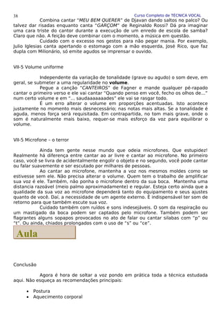 Curso Completo de TÉCNICA VOCAL
Combina cantar “MEU BEM QUERER” de Djavan dando saltos no palco? Ou
talvez dar risadas enquanto canta “GARÇOM” de Reginaldo Rossi? Dá pra imaginar
uma cara triste do cantor durante a execução de um enredo de escola de samba?
Claro que não. A feição deve combinar com o momento, a música em questão.
Cuidado com o excesso nos gestos para não pegar mania. Por exemplo,
Julio Iglesias canta apertando o estomago com a mão esquerda, José Rico, que faz
dupla com Milionário, só emite agudos se imprensar o ouvido.
VII-5 Volume uniforme
Independente da variação de tonalidade (grave ou agudo) o som deve, em
geral, se submeter a uma regularidade no volume.
Pegue a canção “CANTEIROS” de Fagner e mande qualquer pé-rapado
cantar o primeiro verso e ele vai cantar “Quando penso em você, fecho os olhos de...”
num certo volume e em “... saudaaaaaaades” ele vai se rasgar todo.
É um erro alterar o volume em proporções acentuadas. Isto acontece
justamente no momento mais desnecessário; nas notas mais altas. Se a tonalidade é
aguda, menos força será requisitada. Em contrapartida, no tom mais grave, onde o
som é naturalmente mais baixo, requer-se mais esforço da voz para equilibrar o
volume.
VII-5 Microfone – o terror
Ainda tem gente nesse mundo que odeia microfones. Que estupidez!
Realmente há diferença entre cantar ao ar livre e cantar ao microfone. No primeiro
caso, você se livra de acidentalmente engolir o objeto e no segundo, você pode cantar
ou falar suavemente e ser escutado por milhares de pessoas.
Ao cantar ao microfone, mantenha a voz nos mesmos moldes como se
estivesse sem ele. Não precisa alterar o volume. Quem tem o trabalho de amplificar
sua voz é ele. Também, não ponha o microfone dentro da sua boca. Mantenha uma
distancia razoável (meio palmo aproximadamente) e regular. Esteja certo ainda que a
qualidade da sua voz ao microfone dependerá tanto do equipamento e seus ajustes
quanto de você. Daí, a necessidade de um agente externo. É indispensável ter som de
retorno para que também escute sua voz.
Cuidado também com ruídos e sons indesejáveis. O som da respiração ou
um mastigado da boca podem ser captados pelo microfone. Também podem ser
flagrantes alguns sopapos provocados no ato de falar ou cantar silabas com “p” ou
“t”. Ou ainda, chiados prolongados com o uso de “s” ou “ce”.
Conclusão
Agora é hora de soltar a voz pondo em prática toda a técnica estudada
aqui. Não esqueça as recomendações principais:
• Postura
• Aquecimento corporal
38
Aula
Aula
 