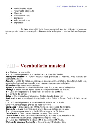 Curso Completo de TÉCNICA VOCAL
• Aquecimento vocal
• Respiração adequada
• Afinação
• Suavidade na voz
• Compasso
• Volume uniforme
• Expressão
Se tiver aprendido tudo isso e conseguir por em prática, certamente
estará pronto para encarar o palco. Do contrário, volte para o seu banheiro e fique por
lá.
# = Símbolo de sustenido.
A = Letra que representa a nota de Lá e o acorde de Lá Maior.
Acompanhamento = Fundo musical que preenche a melodia. Ver; Efeitos de
acompanhamento.
Acorde = União de notas musicais para acompanhar a melodia. Cada tonalidade tem
uma série de acordes que podem ser maiores, menores ou relativos.
Afinação = Harmonia entre os sons.
Agudo = Variável da tonalidade do som para fino e alto. Oposto de grave.
Arranjo = Efeito que se aplica sobre o acompanhamento da música.
B = Letra que representa a nota de Si e o acorde de Si Maior.
b = Símbolo de bemol.
Baixo = Voz masculina mais grave. Cantor dotado dessa voz.
Barítono = Voz masculina intermediária entre Baixo e Tenor. Cantor dotado dessa
voz.
C = Letra que representa a nota de Dó e o acorde de Dó Maior.
Cifra = Representação gráfica de nota e acorde.
Compasso = Organização do ritmo. Tempo de execução da melodia.
Contralto = A voz feminina mais grave. Cantora dotada dessa voz.
D = Letra que representa a nota de Ré e o acorde de Ré Maior.
Desafinado = Sem harmonia entre os sons. Dissonante.
Dissonância = Falta de harmonia e afinação entre os sons. Desafinação.
Dó = Primeira nota musical. É representada pela letra C.
E = Letra que representa a nota de Mi e o acorde de Mi Maior.
Efeitos de acompanhamento = Ver; Arranjo, Introdução, Solo.
39
VIII
VIII – Vocabulário musical
 