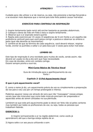 Curso Completo de TÉCNICA VOCAL
ATENÇÃO!!!
Cuidado para não utilizar o ar de reserva, ou seja, não pressione a barriga forçando-a
a se esvaziar mais depressa que o normal pois este feito poderá causar mal-estar.
EXERCÍCIO PARA CONTROLE DA RESPIRAÇÃO
1- Inspire lentamente (pelo nariz) até encher bastante as paredes abdominais.
2- Coloque o dorso da mão em frete à boca e expire lentamente .
3- Observe que o ar expirado estará quente
4- Repita este exercício por 15 vezes (3 seqüências de 5) em frente a um espelho (de
preferência vertical) para que você possa corrigir a postura e observar os ombros e
peito (que não deverão se movimentar)
5- Lembre-se de que ao término de cada sequência, você deverá relaxar, respirar
fundo, encher os pulmões e soltar o ar pela boca por 3 vezes para evitar mal-estar.
LEMBRE-SE:
Este tipo de respiração é uma novidade para muitos de vocês, sendo assim, não
deverá ser usada no dia-a-dia sem que haja necessidade.
Em caso de dúvidas, entre em contato comigo.
Estarei sempre pronta a ouvi-los.
Mini-Curso Básico de Técnica Vocal
Guia de introdução para o aperfeiçoamento da voz
Parte I
Capítulo 2: O Pré-Aquecimento Vocal
O que é pré-aquecimento vocal?
É, como o nome já diz, um aquecimento prévio da voz ou simplesmente a preparação
da voz para o seu uso por um tempo prolongado e intenso.
Podemos aquecer nossa voz através de sons que irão "massagear" nossas pregas
vocais (que são músculos) que como todo músculo precisam ser preparadas e
aquecidas antes de serem utilizadas na sua plenitude.
Lembrem-se que este pré aquecimento pode (e deve) ser feito não só pelos cantores
mas também por todos os profissionais da voz, ou seja, todas as pessoas que
trabalham falando.
EXERCÍCIO 1:
1) Inspire (armazenando o ar na região abdominal, como vocês já
aprenderam) até que a barriga esteja repleta de ar.
2) Agora solte o ar aos pouco utilizando o som:
4
 