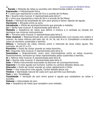 Curso Completo de TÉCNICA VOCAL
Escala = Relação de notas ou acordes com determinada ordem e valores.
Expressão = Interpretação física.
F = Letra que representa a nota de Fá e o acorde de Fá Maior.
Fá = Quarta nota musical. É representada pela letra F.
G = Letra que representa a nota de Sol e o acorde de Sol Maior.
Grave = Variável da tonalidade do som para grosso e baixo. Oposto de agudo.
Harmonia = Afinação entre os sons.
Introdução = Efeito de acompanhamento que precede a melodia.
Lá = Sexta nota musical. É representada pela letra A.
Melodia = Seqüência de notas que define a música e é cantada ou tocada em
destaque nas músicas instrumentais.
Mi = Terceira nota musical. É representada pela letra E.
Nota musical = Representação dos sons preestabelecidos num escala com ordem e
valores. As notas inteiras são sete; dó, ré, mi, fá, sol, lá e si. Completam a escala das
notas os semitons sustenidos e bemóis.
Oitava = Conjunto de notas inteiras entre o intervalo de duas notas iguais. Por
exemplo, de um C1 a C2.
Pianinho = Estilo de cantar soando as notas baixinho.
Ré= Segunda nota musical. É representada pela letra D.
Seminotas = Originalmente, eram sons intermediários entre as notas musicais.
Posteriormente, tornaram-se notas representadas pelos sustenidos e bemóis.
Si = Sétima nota musical. É representada pela letra B.
Sol = Quinta nota musical. É representada pela letra G.
Solo = Efeito instrumental executado no decorrer do acompanhamento.
Soprano = A mais aguda voz humana. Cantor ou cantora dotados dessa voz.
Staccato = Estilo de cantar soando as notas rapidamente e forte.
Tenor = Voz masculina mais aguda. Cantor dotado dessa voz.
Timbre = Identidade natural de cada som que permite sua distinção.
Tom = Ver; Tonalidade.
Tonalidade = Variação do som entre grave e agudo que estabelece as notas e
acordes.
Volume = Intensidade do som.
Voz = Seqüência de notas que compõem uma melodia.
40
 
