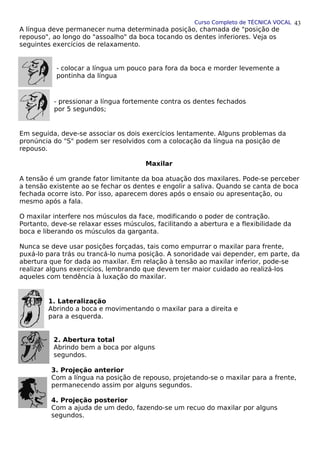 Curso Completo de TÉCNICA VOCAL
A língua deve permanecer numa determinada posição, chamada de "posição de
repouso", ao longo do "assoalho" da boca tocando os dentes inferiores. Veja os
seguintes exercícios de relaxamento.
- colocar a língua um pouco para fora da boca e morder levemente a
pontinha da língua
- pressionar a língua fortemente contra os dentes fechados
por 5 segundos;
Em seguida, deve-se associar os dois exercícios lentamente. Alguns problemas da
pronúncia do "S" podem ser resolvidos com a colocação da língua na posição de
repouso.
Maxilar
A tensão é um grande fator limitante da boa atuação dos maxilares. Pode-se perceber
a tensão existente ao se fechar os dentes e engolir a saliva. Quando se canta de boca
fechada ocorre isto. Por isso, aparecem dores após o ensaio ou apresentação, ou
mesmo após a fala.
O maxilar interfere nos músculos da face, modificando o poder de contração.
Portanto, deve-se relaxar esses músculos, facilitando a abertura e a flexibilidade da
boca e liberando os músculos da garganta.
Nunca se deve usar posições forçadas, tais como empurrar o maxilar para frente,
puxá-lo para trás ou trancá-lo numa posição. A sonoridade vai depender, em parte, da
abertura que for dada ao maxilar. Em relação à tensão ao maxilar inferior, pode-se
realizar alguns exercícios, lembrando que devem ter maior cuidado ao realizá-los
aqueles com tendência à luxação do maxilar.
1. Lateralização
Abrindo a boca e movimentando o maxilar para a direita e
para a esquerda.
2. Abertura total
Abrindo bem a boca por alguns
segundos.
3. Projeção anterior
Com a língua na posição de repouso, projetando-se o maxilar para a frente,
permanecendo assim por alguns segundos.
4. Projeção posterior
Com a ajuda de um dedo, fazendo-se um recuo do maxilar por alguns
segundos.
43
 