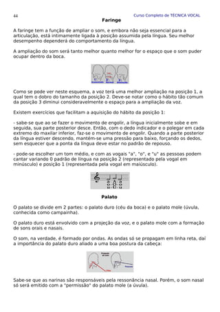 Curso Completo de TÉCNICA VOCAL
Faringe
A faringe tem a função de ampliar o som, e embora não seja essencial para a
articulação, está intimamente ligada à posição assumida pela língua. Seu melhor
desempenho dependerá do comportamento da língua.
A ampliação do som será tanto melhor quanto melhor for o espaço que o som puder
ocupar dentro da boca.
Como se pode ver neste esquema, a voz terá uma melhor ampliação na posição 1, a
qual tem o dobro do tamanho da posição 2. Deve-se notar como o hábito tão comum
da posição 3 diminui consideravelmente o espaço para a ampliação da voz.
Existem exercícios que facilitam a aquisição do hábito da posição 1:
- sabe-se que ao se fazer o movimento de engolir, a língua inicialmente sobe e em
seguida, sua parte posterior desce. Então, com o dedo indicador e o polegar em cada
extremo do maxilar inferior, faz-se o movimento de engolir. Quando a parte posterior
da língua estiver descendo, mantém-se uma pressão para baixo, forçando os dedos,
sem esquecer que a ponta da língua deve estar no padrão de repouso.
- pode-se escolher um tom médio, e com as vogais "a", "o", e "u" as pessoas podem
cantar variando 0 padrão de língua na posição 2 (representado pela vogal em
minúsculo) e posição 1 (representada pela vogal em maiúsculo).
Palato
O palato se divide em 2 partes: o palato duro (céu da boca) e o palato mole (úvula,
conhecida como campainha).
O palato duro está envolvido com a projeção da voz, e o palato mole com a formação
de sons orais e nasais.
O som, na verdade, é formado por ondas. As ondas só se propagam em linha reta, daí
a importância do palato duro aliado a uma boa postura da cabeça:
Sabe-se que as narinas são responsáveis pela ressonância nasal. Porém, o som nasal
só será emitido com a "permissão" do palato mole (a úvula).
44
 