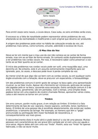 Curso Completo de TÉCNICA VOCAL
Sons nasais
Sons orais
Para emitir esses sons nasais, a úvula desce. Caso suba, os sons emitidos serão orais.
O excesso ou a falta de nasalidade podem representar sérios problemas de voz,
afastando-se da normalidade e modificando o som original que deveria ser produzido.
A origem dos problemas pode estar no hábito de colocação errada da voz, até
problemas mais sérios, como tumores, sinusite, adenóide e excesso de muco.
. O Mau Uso da Voz
Deve-se ter em mente que o mau uso da voz não começa ao se cantar de forma
errada, mas sim ao se falar de forma errada. Os cantores estão duplamente expostos
a ter problemas nas cordas vocais. Por isso, é necessário saber como preservar a voz
tanto ao se falar quanto ao se cantar.
O início dos problemas nas cordas vocais pode ser sutil, uma rouquidão aqui, uma
dorzinha ali. No entanto, este é um assunto extremamente imporfante para ser
ignorado, pois, às vezes, o descaso pode levar à perda completa da voz.
Ao menor sinal de que algo não vai bem com as cordas vocais, ou em qualquer outro
órgão envolvido com a fonação, deve-se procurar um especialista, o fonoaudiólogo.
Um dos problemas comuns é sentir gosto de sangue na boca após uma apresentação
musìcal, ou se falar muito. Apesar de o ferimento ser minúsculo, gotículas de sangue
são jogadas pelo ar na boca, causando essa sensação. Outra sensação comum é o de
areia. As dores, geralmente, são em pontadas. Com o tempo, uma simples lesão
podese tornar em uma espécie de cicatriz chamada fibrose, apresentar vários cistos,
calos e até mesmo se tornar em um tumor.
Timbre
Um erro comum, porém muito grave, é em relação ao timbre. O timbre é o fato
determinante do tipo de voz: soprano, mezzo soprano, contralto, tenor, barítono e
baixo. O timbre de uma pessoa não é escolhido aleatoriamente, ele existe por razões
anatômicas: o tamanho da laringe. Por exemplo, os homens que têm o "gogó"
pronunciado ou pontiagudo têm maior facilidade de ressonância, e
consequentemente voz mais grave.
O desconhecimento disto é muito sério e pode destruir a voz de uma pessoa. Muitas
pessoas com características de voz grave têm cantado por aí com uma voz aguda e
vice-versa. Alguns deles até com uma voz "linda". Porém, esta voz "linda" foi apenas
fabricada, e não vai durar muito.
45
 