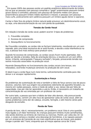 Curso Completo de TÉCNICA VOCAL
Em quase 100% das pessoas existe um padrão anatômico determinante do timbre.
Diz-se que as pessoas com pescoço comprido e "gogó" proeminente possuem timbre
grave (baixo e contralto); pessoas com pescoço de tamanho médio com pouca
proeminêncìa possuem timbre médio (barítono e mezzo); e pessoas com pescoço
mais curfo, praticamente sem saliência possuem um timbre agudo (tenor e soprano).
Cantar e falar fora do próprio timbre natural pode provocar um destimbramento vocal,
ou seja, uma descaracterização da voz com perda da qualidade.
Tensão da Corda Vocal
Em relação à tensão da corda vocal, podem ocorrer 3 tipos de problemas:
1. Frouxidão completa
2. Excesso de compressão
3. Desequilíbrio no funcionamento
Na Frouxidão completa, as cordas não se fecham totalmente, resultando em um som
soprado, pois uma dose excessiva de ar está fluindo, e devido a esta interferência na
voz, a pessoa fará mais esforço para produzir sons.
Quando há excesso de compressão, as cordas vocais ficam muito apertadas. Isto
pode ser devido a tensões, falta de orientação técnica, e resulta em um som difícil,
tenso, irritante, estrangulado ("taquara rachada"), forçado, provocando tensão nos
outros músculos associados na produção vocal.
Havendo Desequilíbrio no funcionamento das cordas vocais (ora tensas, ora
relaxadas), ocorrerão mudanças sensíveis na produção do som vocal.
O ideal é que a corda fique num meio termo, suficientemente contraída para não
deixar o ar escapar rapidamente.
Sustentação e Força
Os problemas de sustentação de nota e também a falta de força sonora (voz de pouco
alcance, volume), tem sua origem nos produtores (elemento do aparelho fonador), ou
mesmo em razões pessoais, como o medo de soltar a voz, talvez não por falta de
capacidade, mas por não ter aprendido a usá-la. Então, é necessário um trabalho de
conscientização de voz orientada por um professor de canto.
Por outro lado, a pessoa que tem o hábito de falar alto demais, não pronunciando
bem as palavras, correm um alto risco de apresentar calos de corda vocal, além de
outros problemas como dor de cabeça, sinusite, faringite, e até mesmo cáries pelo
desgaste do esmalte.
Perda de Tons
A perda de tons, não é, necessariamente, um problema vocal. Esta é uma questão
mais ligada a um fator hormonal. As crianças possuem timbres muito semelhantes,
não sendo distintos os timbres de meninos ou meninas. Porém, por volta dos 10 -12
anos, o corpo começa a receber uma descarga de hormônios, e os rapazes passam
por um processo de transição de voz mais significativo que as moças, pois podem
chegar a perder até 7 tons, enquanto que as moças apenas cerca de 3 tons.
46
 