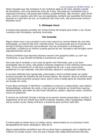 Curso Completo de TÉCNICA VOCAL
Outra situação que isto acontece é nas mulheres após os 45 anos, devido a perda
de hormônios, com uma perda de cerca de 3 tons. Isto pode ser remediado com a
reposição hormonal, sob prescrição médica, evidentemente. Nos homens, após 50-55
anos, ocorre o oposto, pois têm sua voz agudizada, também por questões hormonais.
Quando se cuida bem da voz, as mudanças são mais sutis, não provocando nenhum
distúrbio vocal.
5. Mitologia Vocal
A maioria das pessoas acredita em certas formas de terapia para tratar a voz. Essas
crendices são infundadas, portanto incorretas.
Voz Cansada
Alguns dizem que a voz cansada é uma coisa natural ou normal depois de uma fala
prolongada, ou mesmo fala leve. Falando assim, fica parecendo que os músculos da
laringe e faringe (músculos que produzem voz) se cansassem e aceitassem a
rouquidão, a ardência ou mesmo a perda parcial da voz, faringite e até laringite como
algo plenamente normal.
Outros acreditam que algumas pessoas nascem com garganta débil, ou com voz
insuficiente, e que sempre tenderão a transtornos vocais.
Isto tudo não é verdade, e sim coisa de gente mal informada, pois a voz bem
empregada não se cansa, não produz sintomas negativos e nem esforços extras para
falar. O uso constante em si não leva a problemas de voz; o que causa esses
problemas é o uso indevido, mal administrado, abusivo e vocalização incorreta.
A voz bem definida (tom apropriado, entonação e ritmo corretos) pode ser usada
durante jornadas de trabalho de até 8 horas diárias. No entanto, deve-se lembrar que
o cansaço físico acarreta cansaço vocal, assim como a saúde geral do indivíduo deve
ser levada em conta.
O que deve acontecer é identificar o problema e procurar o especialista, seja médico,
fonoaudiólogo, professor de canto, e não sair por aí fazendo as receitinhas caseiras
aleatoriamente, pois além de não trazer benefícios, podem, algumas vezes, constituir
riscos em potencial.
É comum se confundir faringe e laringe ao se pensar nesses preparados e receitas. É
importante se ter em mente que nenhum desses xaropes, chás e gargarejos chegam
até as cordas vocais. Basta conhecer a anatomia para verificar este fato:
À menor gota ou farelo tocar as cordas vocais, desencadeia-se um processo muito
desagradável de tosse, desespero, falta de ar.
Alguns especialistas acreditam que não se deve fazer o gargarejo com o objetivo de
medicar as cordas vocais, uma vez que o líquido não chega efetivamente até elas.
47
 