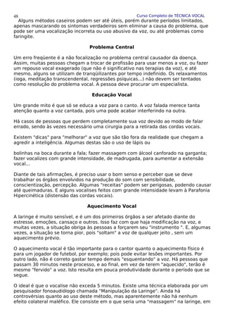 Curso Completo de TÉCNICA VOCAL
Alguns métodos caseiros podem ser até úteis, porém durante períodos limitados,
apenas mascarando os sintomas verdadeiros sem eliminar a causa do problema, que
pode ser uma vocalização incorreta ou uso abusivo da voz, ou até problemas como
faringite.
Problema Central
Um erro freqüente é a não focalização no problema central causador da doença.
Assim, muitas pessoas chegam a trocar de profissão para usar menos a voz, ou fazer
um repouso vocal exagerado (que não é significativo nas terapias da voz), e até
mesmo, alguns se utilizam de tranqüilizantes por tempo indefinido. Os relaxamentos
(ioga, meditação transcendental, regressões psíquicas...) não devem ser tentados
como resolução do problema vocal. A pessoa deve procurar um especialista.
Educação Vocal
Um grande mito é que só se educa a voz para o canto. A voz falada merece tanta
atenção quanto a voz cantada, pois uma pode acabar interferindo na outra.
Há casos de pessoas que perdem completamente sua voz devido ao modo de falar
errado, sendo às vezes necessário uma cirurgia para a retirada das cordas vocais.
Existem "dicas" para "melhorar" a voz que são tão fora da realidade que chegam a
agredir a inteligência. Algumas destas são o uso de lápis ou
bolinhas na boca durante a fala; fazer massagem com álcool canforado na garganta;
fazer vocalizes com grande intensidade, de madrugada, para aumentar a extensão
vocal...
Diante de tais afirmações, é preciso usar o bom senso e perceber que se deve
trabalhar os órgãos envolvidos na produção do som com sensibilidade,
conscientização, percepção. Algumas "receitas" podem ser perigosas, podendo causar
até queimaduras. E alguns vocalises feitos com grande intensidade levam à Parafonia
Hipercinética (distensão das cordas vocais).
Aquecimento Vocal
A laringe é muito sensível, e é um dos primeiros órgãos a ser afetado diante do
estresse, emoções, cansaço e outros. Isso faz com que haja modificação na voz, e
muitas vezes, a situação obriga às pessoas a forçarem seu "instrumento ". E, algumas
vezes, a situação se torna pior, pois "soltam" a voz de qualquer jeito , sem um
aquecimento prévio.
O aquecimento vocal é tão importante para o cantor quanto o aquecimento físico é
para um jogador de futebol, por exemplo; pois pode evitar lesões importantes. Por
outro lado, não é correto gastar tempo demais "esquentando" a voz. Há pessoas que
passam 30 minutos neste processo, e ao final, em vez de terem "aquecido", terão é
mesmo "fervido" a voz. Isto resulta em pouca produtividade durante o período que se
segue.
O ideal é que o vocalise não exceda 5 minutos. Existe uma técnica elaborada por um
pesquisador fonoaudiólogo chamada "Manipulação da Laringe". Ainda há
controvérsias quanto ao uso deste método, mas aparentemente não há nenhum
efeito colateral maléfico. Ele consiste em o que seria uma "massagem" na laringe, em
48
 