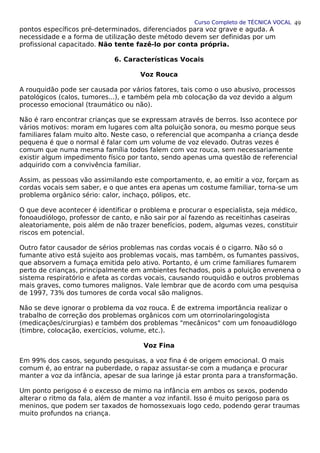 Curso Completo de TÉCNICA VOCAL
pontos específicos pré-determinados, diferenciados para voz grave e aguda. A
necessidade e a forma de utilização deste método devem ser definidas por um
profissional capacitado. Não tente fazê-lo por conta própria.
6. Características Vocais
Voz Rouca
A rouquidão pode ser causada por vários fatores, tais como o uso abusivo, processos
patológicos (calos, tumores...), e também pela mb colocação da voz devido a algum
processo emocional (traumático ou não).
Não é raro encontrar crianças que se expressam através de berros. Isso acontece por
vários motivos: moram em lugares com alta poluição sonora, ou mesmo porque seus
familiares falam muito alto. Neste caso, o referencial que acompanha a criança desde
pequena é que o normal é falar com um volume de voz elevado. Outras vezes é
comum que numa mesma família todos falem com voz rouca, sem necessariamente
existir algum impedimento físico por tanto, sendo apenas uma questão de referencial
adquirido com a convivência familiar.
Assim, as pessoas vão assimilando este comportamento, e, ao emitir a voz, forçam as
cordas vocais sem saber, e o que antes era apenas um costume familiar, torna-se um
problema orgânico sério: calor, inchaço, pólipos, etc.
O que deve acontecer é identificar o problema e procurar o especialista, seja médico,
fonoaudiólogo, professor de canto, e não sair por aí fazendo as receitinhas caseiras
aleatoriamente, pois além de não trazer benefícios, podem, algumas vezes, constituir
riscos em potencial.
Outro fator causador de sérios problemas nas cordas vocais é o cigarro. Não só o
fumante ativo está sujeito aos problemas vocais, mas também, os fumantes passivos,
que absorvem a fumaça emitida pelo ativo. Portanto, é um crime familiares fumarem
perto de crianças, principalmente em ambientes fechados, pois a poluição envenena o
sistema respiratório e afeta as cordas vocais, causando rouquidão e outros problemas
mais graves, como tumores malignos. Vale lembrar que de acordo com uma pesquisa
de 1997, 73% dos tumores de corda vocal são malignos.
Não se deve ignorar o problema da voz rouca. É de extrema importância realizar o
trabalho de correção dos problemas orgânicos com um otorrinolaringologista
(medicações/cirurgias) e também dos problemas "mecânicos" com um fonoaudiólogo
(timbre, colocação, exercícios, volume, etc.).
Voz Fina
Em 99% dos casos, segundo pesquisas, a voz fina é de origem emocional. O mais
comum é, ao entrar na puberdade, o rapaz assustar-se com a mudança e procurar
manter a voz da infância, apesar de sua laringe já estar pronta para a transformação.
Um ponto perigoso é o excesso de mimo na infância em ambos os sexos, podendo
alterar o ritmo da fala, além de manter a voz infantil. Isso é muito perigoso para os
meninos, que podem ser taxados de homossexuais logo cedo, podendo gerar traumas
muito profundos na criança.
49
 