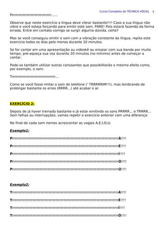Curso Completo de TÉCNICA VOCAL
Prrrrrrrrrrrrrrrrrrrrrrrrrrrrr......
Observe que neste exercício a língua deve vibrar bastante!!!! Caso a sua língua não
vibre e você esteja forçando para emitir este som, PARE! Pois estará fazendo da forma
errada. Entre em contato comigo se surgir alguma dúvida, certo?
Mas se você conseguiu emitir o som com a vibração constante da língua, repita este
exercício todos os dias pelo menos durante 10 minutos.
Se for cantar em uma apresentação ou videokê ou ensaiar com sua banda por muito
tempo, pré-aqueça sua voz durante 20 minutos (no mínimo) antes de começar a
cantar.
Pode-se também utilizar outras consoantes que possibilitarão o mesmo efeito como,
por exemplo, o som:
Trrrrrrrrrrrrrrrrrrrrrrrrrrrrrrrr...
Como se você fosse imitar o som do telefone (' TRRRRRIM!!!), mas lembrando de
prolongar bastante os erres (RRRR...) até acabar o ar.
EXERCÍCIO 2:
Depois de já haver treinado bastante e já estar emitindo os sons PRRRR... e TRRRR...
Sem falhas ou interrupções, vamos repetir o exercício anterior com uma diferença:
No final de cada som iremos acrescentar as vogais A,E,I,O,U.
Exemplo1:
PrrrrrrrrrrrrrrrrrrrrrrrrrrrrrrrrrrrrrrrrrrrrrrrrrrrrrrrrrrrrrrrrrrrrrrrrrrrrrrÁ!!!!
PrrrrrrrrrrrrrrrrrrrrrrrrrrrrrrrrrrrrrrrrrrrrrrrrrrrrrrrrrrrrrrrrrrrrrrrrrrrrrrÉ!!!!
PrrrrrrrrrrrrrrrrrrrrrrrrrrrrrrrrrrrrrrrrrrrrrrrrrrrrrrrrrrrrrrrrrrrrrrrrrrrrrrÍ!!!!
PrrrrrrrrrrrrrrrrrrrrrrrrrrrrrrrrrrrrrrrrrrrrrrrrrrrrrrrrrrrrrrrrrrrrrrrrrrrrrrÓ!!!!
PrrrrrrrrrrrrrrrrrrrrrrrrrrrrrrrrrrrrrrrrrrrrrrrrrrrrrrrrrrrrrrrrrrrrrrrrrrrrrrÚ!!!!
Exemplo2:
TrrrrrrrrrrrrrrrrrrrrrrrrrrrrrrrrrrrrrrrrrrrrrrrrrrrrrrrrrrrrrrrrrrrrrrrrrrrrrrÁ!!!!
TrrrrrrrrrrrrrrrrrrrrrrrrrrrrrrrrrrrrrrrrrrrrrrrrrrrrrrrrrrrrrrrrrrrrrrrrrrrrrrÉ!!!!
TrrrrrrrrrrrrrrrrrrrrrrrrrrrrrrrrrrrrrrrrrrrrrrrrrrrrrrrrrrrrrrrrrrrrrrrrrrrrrrÍ!!!!
TrrrrrrrrrrrrrrrrrrrrrrrrrrrrrrrrrrrrrrrrrrrrrrrrrrrrrrrrrrrrrrrrrrrrrrrrrrrrrrÓ!!!!
5
 