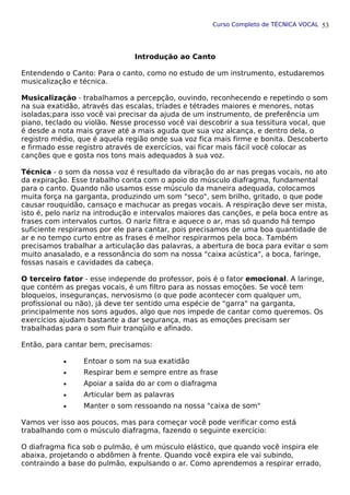 Curso Completo de TÉCNICA VOCAL
Introdução ao Canto
Entendendo o Canto: Para o canto, como no estudo de um instrumento, estudaremos
musicalização e técnica.
Musicalização - trabalhamos a percepção, ouvindo, reconhecendo e repetindo o som
na sua exatidão, através das escalas, tríades e tétrades maiores e menores, notas
isoladas;para isso você vai precisar da ajuda de um instrumento, de preferência um
piano, teclado ou violão. Nesse processo você vai descobrir a sua tessitura vocal, que
é desde a nota mais grave até a mais aguda que sua voz alcança, e dentro dela, o
registro médio, que é aquela região onde sua voz fica mais firme e bonita. Descoberto
e firmado esse registro através de exercícios, vai ficar mais fácil você colocar as
canções que e gosta nos tons mais adequados à sua voz.
Técnica - o som da nossa voz é resultado da vibração do ar nas pregas vocais, no ato
da expiração. Esse trabalho conta com o apoio do músculo diafragma, fundamental
para o canto. Quando não usamos esse músculo da maneira adequada, colocamos
muita força na garganta, produzindo um som "seco", sem brilho, gritado, o que pode
causar rouquidão, cansaço e machucar as pregas vocais. A respiração deve ser mista,
isto é, pelo nariz na introdução e intervalos maiores das canções, e pela boca entre as
frases com intervalos curtos. O nariz filtra e aquece o ar, mas só quando há tempo
suficiente respiramos por ele para cantar, pois precisamos de uma boa quantidade de
ar e no tempo curto entre as frases é melhor respirarmos pela boca. Também
precisamos trabalhar a articulação das palavras, a abertura de boca para evitar o som
muito anasalado, e a ressonância do som na nossa "caixa acústica", a boca, faringe,
fossas nasais e cavidades da cabeça.
O terceiro fator - esse independe do professor, pois é o fator emocional. A laringe,
que contém as pregas vocais, é um filtro para as nossas emoções. Se você tem
bloqueios, inseguranças, nervosismo (o que pode acontecer com qualquer um,
profissional ou não), já deve ter sentido uma espécie de "garra" na garganta,
principalmente nos sons agudos, algo que nos impede de cantar como queremos. Os
exercícios ajudam bastante a dar segurança, mas as emoções precisam ser
trabalhadas para o som fluir tranqüilo e afinado.
Então, para cantar bem, precisamos:
• Entoar o som na sua exatidão
• Respirar bem e sempre entre as frase
• Apoiar a saída do ar com o diafragma
• Articular bem as palavras
• Manter o som ressoando na nossa "caixa de som"
Vamos ver isso aos poucos, mas para começar você pode verificar como está
trabalhando com o músculo diafragma, fazendo o seguinte exercício:
O diafragma fica sob o pulmão, é um músculo elástico, que quando você inspira ele
abaixa, projetando o abdômen à frente. Quando você expira ele vai subindo,
contraindo a base do pulmão, expulsando o ar. Como aprendemos a respirar errado,
53
 