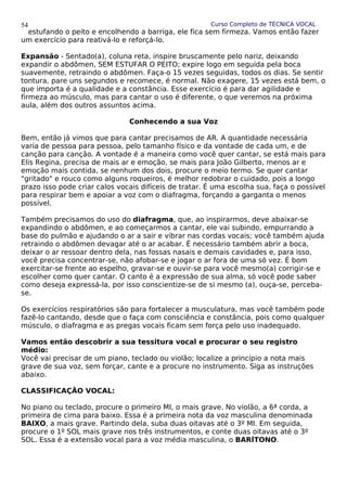 Curso Completo de TÉCNICA VOCAL
estufando o peito e encolhendo a barriga, ele fica sem firmeza. Vamos então fazer
um exercício para reativá-lo e reforçá-lo.
Expansão - Sentado(a), coluna reta, inspire bruscamente pelo nariz, deixando
expandir o abdômen, SEM ESTUFAR O PEITO; expire logo em seguida pela boca
suavemente, retraindo o abdômen. Faça-o 15 vezes seguidas, todos os dias. Se sentir
tontura, pare uns segundos e recomece, é normal. Não exagere, 15 vezes está bem, o
que importa é a qualidade e a constância. Esse exercício é para dar agilidade e
firmeza ao músculo, mas para cantar o uso é diferente, o que veremos na próxima
aula, além dos outros assuntos acima.
Conhecendo a sua Voz
Bem, então já vimos que para cantar precisamos de AR. A quantidade necessária
varia de pessoa para pessoa, pelo tamanho físico e da vontade de cada um, e de
canção para canção. A vontade é a maneira como você quer cantar, se está mais para
Elis Regina, precisa de mais ar e emoção, se mais para João Gilberto, menos ar e
emoção mais contida, se nenhum dos dois, procure o meio termo. Se quer cantar
"gritado" e rouco como alguns roqueiros, é melhor redobrar o cuidado, pois a longo
prazo isso pode criar calos vocais difíceis de tratar. É uma escolha sua, faça o possível
para respirar bem e apoiar a voz com o diafragma, forçando a garganta o menos
possível.
Também precisamos do uso do diafragma, que, ao inspirarmos, deve abaixar-se
expandindo o abdômen, e ao começarmos a cantar, ele vai subindo, empurrando a
base do pulmão e ajudando o ar a sair e vibrar nas cordas vocais; você também ajuda
retraindo o abdômen devagar até o ar acabar. É necessário também abrir a boca,
deixar o ar ressoar dentro dela, nas fossas nasais e demais cavidades e, para isso,
você precisa concentrar-se, não afobar-se e jogar o ar fora de uma só vez. É bom
exercitar-se frente ao espelho, gravar-se e ouvir-se para você mesmo(a) corrigir-se e
escolher como quer cantar. O canto é a expressão de sua alma, só você pode saber
como deseja expressá-la, por isso conscientize-se de si mesmo (a), ouça-se, perceba-
se.
Os exercícios respiratórios são para fortalecer a musculatura, mas você também pode
fazê-lo cantando, desde que o faça com consciência e constância, pois como qualquer
músculo, o diafragma e as pregas vocais ficam sem força pelo uso inadequado.
Vamos então descobrir a sua tessitura vocal e procurar o seu registro
médio:
Você vai precisar de um piano, teclado ou violão; localize a princípio a nota mais
grave de sua voz, sem forçar, cante e a procure no instrumento. Siga as instruções
abaixo.
CLASSIFICAÇÃO VOCAL:
No piano ou teclado, procure o primeiro MI, o mais grave. No violão, a 6ª corda, a
primeira de cima para baixo. Essa é a primeira nota da voz masculina denominada
BAIXO, a mais grave. Partindo dela, suba duas oitavas até o 3º MI. Em seguida,
procure o 1º SOL mais grave nos três instrumentos, e conte duas oitavas até o 3º
SOL. Essa é a extensão vocal para a voz média masculina, o BARÍTONO.
54
 