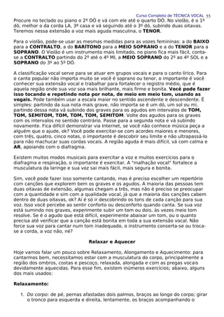 Curso Completo de TÉCNICA VOCAL
Procure no teclado ou piano o 2º DÓ e vá com ele até o quarto DÓ. No violão, é o 1º
dó, melhor o da corda LA, 3ª casa e vá seguindo até o 3º dó, subindo duas oitavas.
Teremos nessa extensão a voz mais aguda masculina, o TENOR.
Para o violão, pode-se usar as mesmas medidas para as vozes femininas: a do BAIXO
para a CONTRALTO, a do BARÍTONO para a MEIO SOPRANO e a do TENOR para a
SOPRANO. O Violão é um instrumento mais limitado, no piano fica mais fácil, conta-
se a CONTRALTO partindo do 2º até o 4º MI, a MEIO SOPRANO do 2º ao 4º SOL e a
SOPRANO do 3º ao 5º DÓ.
A classificação vocal serve para se atuar em grupos vocais e para o canto lírico. Para
o canto popular não importa muito se você é soprano ou tenor, o importante é você
conhecer sua extensão vocal e trabalhar para fortalecer o registro médio, que é
aquela região onde sua voz soa mais brilhante, mais firme e bonita. Você pode fazer
isso tocando e repetindo nota por nota, de meio em meio tom, usando as
vogais. Pode também usar a escala maior no sentido ascendente e descendente. É
simples: partindo da sua nota mais grave, não importa se é um dó, um sol ou mi,
partindo dessa nota vá subindo dos graves para os agudos em intervalos de TOM,
TOM, SEMITOM, TOM, TOM, TOM, SEMITOM. Volte dos agudos para os graves
com os intervalos no sentido contrário. Passe para a segunda nota e vá subindo
novamente. Fica difícil demonstrar via Internet, se você não conhece música peça a
alguém que o ajude, ok? Você pode exercitar-se com acordes maiores e menores,
com três, quatro, cinco notas, o importante é descobrir seu limite e não ultrapassá-lo
para não machucar suas cordas vocais. A região aguda é mais difícil, vá com calma e
AR, apoiando com o diafragma.
Existem muitos modos musicais para exercitar a voz e muitos exercícios para o
diafragma e respiração, o importante é exercitar. A "malhação vocal" fortalece a
musculatura da laringe e sua voz sai mais fácil, mais segura e bonita.
Sim, você pode fazer isso somente cantando, mas é preciso escolher um repertório
com canções que explorem bem os graves e os agudos. A maioria das pessoas tem
duas oitavas de extensão, algumas chegam a três, mas não é preciso se preocupar
com a quantidade e sim com a qualidade vocal, já que a maioria das canções cabem
dentro de duas oitavas, ok? Aí é só ir descobrindo os tons de cada canção para sua
voz. Isso você percebe ao sentir conforto ou desconforto quando canta. Se sua voz
está sumindo nos graves, experimente subir um tom ou dois, às vezes meio tom
resolve. Se é o agudo que está difícil, experimente abaixar um tom, ou o quanto
precisa até verificar que a canção está bonita em toda a sua extensão vocal. Não
force sua voz para cantar num tom inadequado, o instrumento conserta-se ou troca-
se a corda, a voz não, né?
Relaxar e Aquecer
Hoje vamos falar um pouco sobre Relaxamento, Alongamento e Aquecimento: para
cantarmos bem, necessitamos estar com a musculatura do corpo, principalmente a
região dos ombros, costas e pescoço, relaxada, alongada e com as pregas vocais
devidamente aquecidas. Para esse fim, existem inúmeros exercícios; abaixo, alguns
dos mais usados:
Relaxamento:
1. Do corpo: de pé, pernas afastadas dois palmos, braços ao longo do corpo; girar
o tronco para esquerda e direita, lentamente, os braços acompanhando o
55
 