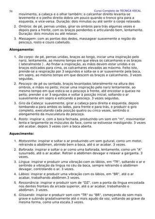 Curso Completo de TÉCNICA VOCAL
movimento, a cabeça e o olhar também; o calcanhar direito levanta-se
levemente e o joelho direito dobra um pouco quando o tronco gira para a
esquerda, e vice-versa. Duração: dois minutos ou até sentir o corpo relaxado.
2. Ombros: de pé, pernas unidas, girar os ombros para trás algumas vezes e
depois para a frente, com os braços pendentes e articulando bem, lentamente.
Duração: dois minutos ou até relaxar.
3. Massagem: com as pontas dos dedos, massagear suavemente a região do
pescoço, rosto e couro cabeludo.
Alongamento:
1. Do corpo: de pé, pernas unidas, braços ao longo, iniciar uma inspiração pelo
nariz, lentamente, ao mesmo tempo em que eleva os calcanhares e os braços
( lateralmente ) . Ao findar a inspiração, as mãos devem estar unidas e os
braços esticados para cima, os calcanhares elevados ao máximo. Feito isto,
prende-se a respiração por 3 segundos e solta-se o ar suavemente pela boca,
em sopro, ao mesmo tempo em que descem os braços e calcanhares. 3 vezes
seguidas.
2. Pescoço: de pé ou sentado, braços levantados lateralmente na altura dos
ombros, e mãos no peito; iniciar uma inspiração pelo nariz lentamente, ao
mesmo tempo em que estica-se o pescoço à frente, até encostar o queixo no
peito; prender o ar 3 segundos e voltar à posição inicial, soltando o ar
suavemente em sopro e esticando o pescoço. 3 vezes seguidas.
3. Giro da Cabeça: suavemente, girar a cabeça para direita e esquerda, depois
tombando-a para ambos os lados, para frente e para trás, e produzir o giro
completo, executando cada posição quatro ou cinco vezes, sentindo o
alongamento da musculatura do pescoço.
4. Rosto: inspirar e, com a boca fechada, produzindo um som em "m", movimentar
lenta e largamente os músculos da face, como se estivesse mastigando. 3 vezes
até acabar, depois 3 vezes com a boca aberta.
Aquecimento:
1. Motorzinho: inspirar e soltar o ar produzindo um som gutural, como um motor,
retraindo o abdômen, abrindo bem a boca, até o ar acabar. 3 vezes.
2. Baforada: inspirar e soltar o ar como uma baforada, lentamente, como um "A"
susurrado, até o ar acabar. Retrair o abdômen devagar e relaxar a garganta. 3
vezes.
3. Língua: inspirar e produzir uma vibração com os lábios, em "TR", soltando o ar e
sentindo a vibração da língua no céu da boca, sempre retraindo o abdômen
devagar, controlando o ar. 3 vezes.
4. Lábios: inspirar e produzir uma vibração com os lábios, em "BR", até o ar
acabar, trabalhando abdômen.3 vezes.
5. Ressonância: inspirar e produzir som de "DZ", com a ponta da língua encostada
nos dentes frontais da arcada superior, até o ar acabar, trabalhando o
abdômen. 3 vezes.
6. Glissando: inspirar e produzir som com "TR" ou "BR", começando do som mais
grave e subindo gradativamente até o mais agudo da voz, voltando ao grave da
mesma forma, como uma escala.3 vezes.
56
 