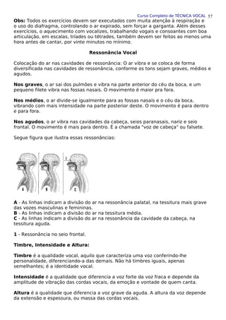 Curso Completo de TÉCNICA VOCAL
Obs: Todos os exercícios devem ser executados com muita atenção à respiração e
o uso do diafragma, controlando o ar expirado, sem forçar a garganta. Além desses
exercícios, o aquecimento com vocalizes, trabalhando vogais e consoantes com boa
articulação, em escalas, tríades ou tétrades, também devem ser feitos ao menos uma
hora antes de cantar, por vinte minutos no mínimo.
Ressonância Vocal
Colocação do ar nas cavidades de ressonância: O ar vibra e se coloca de forma
diversificada nas cavidades de ressonância, conforme os tons sejam graves, médios e
agudos.
Nos graves, o ar sai dos pulmões e vibra na parte anterior do céu da boca, e um
pequeno filete vibra nas fossas nasais. O movimento é maior pra fora.
Nos médios, o ar divide-se igualmente para as fossas nasais e o céu da boca,
vibrando com mais intensidade na parte posterior deste. O movimento é para dentro
e para fora.
Nos agudos, o ar vibra nas cavidades da cabeça, seios paranasais, nariz e seio
frontal. O movimento é mais para dentro. É a chamada "voz de cabeça" ou falsete.
Segue figura que ilustra essas ressonâncias:
A - As linhas indicam a divisão do ar na ressonância palatal, na tessitura mais grave
das vozes masculinas e femininas.
B - As linhas indicam a divisão do ar na tessitura média.
C - As linhas indicam a divisão do ar na ressonância da cavidade da cabeça, na
tessitura aguda.
1 - Ressonância no seio frontal.
Timbre, Intensidade e Altura:
Timbre é a qualidade vocal, aquilo que caracteriza uma voz conferindo-lhe
personalidade, diferenciando-a das demais. Não há timbres iguais, apenas
semelhantes; é a identidade vocal.
Intensidade é a qualidade que diferencia a voz forte da voz fraca e depende da
amplitude de vibração das cordas vocais, da emoção e vontade de quem canta.
Altura é a qualidade que diferencia a voz grave da aguda. A altura da voz depende
da extensão e espessura, ou massa das cordas vocais.
57
 