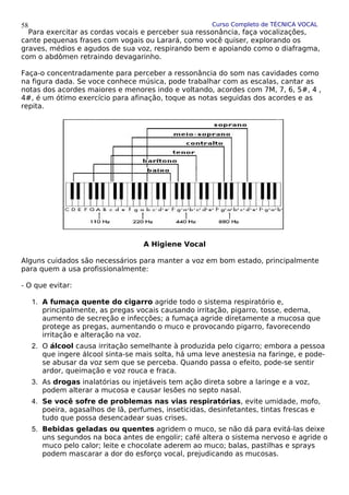 Curso Completo de TÉCNICA VOCAL
Para exercitar as cordas vocais e perceber sua ressonância, faça vocalizações,
cante pequenas frases com vogais ou Larará, como você quiser, explorando os
graves, médios e agudos de sua voz, respirando bem e apoiando como o diafragma,
com o abdômen retraindo devagarinho.
Faça-o concentradamente para perceber a ressonância do som nas cavidades como
na figura dada. Se voce conhece música, pode trabalhar com as escalas, cantar as
notas dos acordes maiores e menores indo e voltando, acordes com 7M, 7, 6, 5#, 4 ,
4#, é um ótimo exercício para afinação, toque as notas seguidas dos acordes e as
repita.
A Higiene Vocal
Alguns cuidados são necessários para manter a voz em bom estado, principalmente
para quem a usa profissionalmente:
- O que evitar:
1. A fumaça quente do cigarro agride todo o sistema respiratório e,
principalmente, as pregas vocais causando irritação, pigarro, tosse, edema,
aumento de secreção e infecções; a fumaça agride diretamente a mucosa que
protege as pregas, aumentando o muco e provocando pigarro, favorecendo
irritação e alteração na voz.
2. O álcool causa irritação semelhante à produzida pelo cigarro; embora a pessoa
que ingere álcool sinta-se mais solta, há uma leve anestesia na faringe, e pode-
se abusar da voz sem que se perceba. Quando passa o efeito, pode-se sentir
ardor, queimação e voz rouca e fraca.
3. As drogas inalatórias ou injetáveis tem ação direta sobre a laringe e a voz,
podem alterar a mucosa e causar lesões no septo nasal.
4. Se você sofre de problemas nas vias respiratórias, evite umidade, mofo,
poeira, agasalhos de lã, perfumes, inseticidas, desinfetantes, tintas frescas e
tudo que possa desencadear suas crises.
5. Bebidas geladas ou quentes agridem o muco, se não dá para evitá-las deixe
uns segundos na boca antes de engolir; café altera o sistema nervoso e agride o
muco pelo calor; leite e chocolate aderem ao muco; balas, pastilhas e sprays
podem mascarar a dor do esforço vocal, prejudicando as mucosas.
58
 