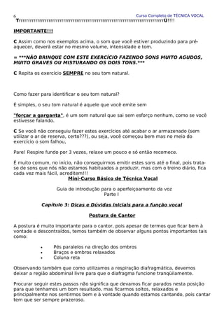 Curso Completo de TÉCNICA VOCAL
TrrrrrrrrrrrrrrrrrrrrrrrrrrrrrrrrrrrrrrrrrrrrrrrrrrrrrrrrrrrrrrrrrrrrrrrrrrrrrrÚ!!!!
IMPORTANTE!!!
C Assim como nos exemplos acima, o som que você estiver produzindo para pré-
aquecer, deverá estar no mesmo volume, intensidade e tom.
= ***NÃO BRINQUE COM ESTE EXERCÍCIO FAZENDO SONS MUITO AGUDOS,
MUITO GRAVES OU MISTURANDO OS DOIS TONS.***
C Repita os exercício SEMPRE no seu tom natural.
Como fazer para identificar o seu tom natural?
É simples, o seu tom natural é aquele que você emite sem
"forçar a garganta", é um som natural que sai sem esforço nenhum, como se você
estivesse falando.
C Se você não conseguiu fazer estes exercícios até acabar o ar armazenado (sem
utilizar o ar de reserva, certo???), ou seja, você começou bem mas no meio do
exercício o som falhou,
Pare! Respire fundo por 3 vezes, relaxe um pouco e só então recomece.
É muito comum, no início, não conseguirmos emitir estes sons até o final, pois trata-
se de sons que nós não estamos habituados a produzir, mas com o treino diário, fica
cada vez mais fácil, acreditem!!!
Mini-Curso Básico de Técnica Vocal
Guia de introdução para o aperfeiçoamento da voz
Parte I
Capítulo 3: Dicas e Dúvidas iniciais para a função vocal
Postura de Cantor
A postura é muito importante para o cantor, pois apesar de termos que ficar bem à
vontade e descontraídos, temos também de observar alguns pontos importantes tais
como:
• Pés paralelos na direção dos ombros
• Braços e ombros relaxados
• Coluna reta
Observando também que como utilizamos a respiração diafragmática, devemos
deixar a região abdominal livre para que o diafragma funcione tranqüilamente.
Procurar seguir estes passos não significa que devamos ficar parados nesta posição
para que tenhamos um bom resultado, mas ficarmos soltos, relaxados e
principalmente nos sentirmos bem e à vontade quando estamos cantando, pois cantar
tem que ser sempre prazeroso.
6
 