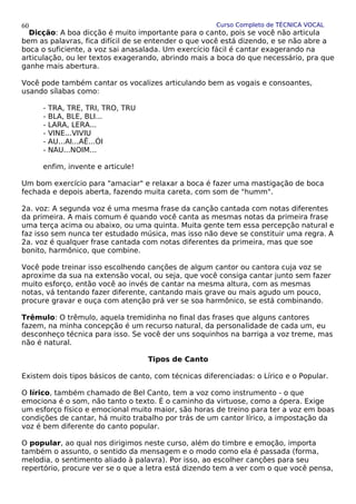 Curso Completo de TÉCNICA VOCAL
Dicção: A boa dicção é muito importante para o canto, pois se você não articula
bem as palavras, fica difícil de se entender o que você está dizendo, e se não abre a
boca o suficiente, a voz sai anasalada. Um exercício fácil é cantar exagerando na
articulação, ou ler textos exagerando, abrindo mais a boca do que necessário, pra que
ganhe mais abertura.
Você pode também cantar os vocalizes articulando bem as vogais e consoantes,
usando sílabas como:
- TRA, TRE, TRI, TRO, TRU
- BLA, BLE, BLI...
- LARA, LERA...
- VINE...VIVIU
- AU...AI...AÊ...ÓI
- NAU...NOIM...
enfim, invente e articule!
Um bom exercício para "amaciar" e relaxar a boca é fazer uma mastigação de boca
fechada e depois aberta, fazendo muita careta, com som de "humm".
2a. voz: A segunda voz é uma mesma frase da canção cantada com notas diferentes
da primeira. A mais comum é quando você canta as mesmas notas da primeira frase
uma terça acima ou abaixo, ou uma quinta. Muita gente tem essa percepção natural e
faz isso sem nunca ter estudado música, mas isso não deve se constituir uma regra. A
2a. voz é qualquer frase cantada com notas diferentes da primeira, mas que soe
bonito, harmônico, que combine.
Você pode treinar isso escolhendo canções de algum cantor ou cantora cuja voz se
aproxime da sua na extensão vocal, ou seja, que você consiga cantar junto sem fazer
muito esforço, então você ao invés de cantar na mesma altura, com as mesmas
notas, vá tentando fazer diferente, cantando mais grave ou mais agudo um pouco,
procure gravar e ouça com atenção prá ver se soa harmônico, se está combinando.
Trêmulo: O trêmulo, aquela tremidinha no final das frases que alguns cantores
fazem, na minha concepção é um recurso natural, da personalidade de cada um, eu
desconheço técnica para isso. Se você der uns soquinhos na barriga a voz treme, mas
não é natural.
Tipos de Canto
Existem dois tipos básicos de canto, com técnicas diferenciadas: o Lírico e o Popular.
O lírico, também chamado de Bel Canto, tem a voz como instrumento - o que
emociona é o som, não tanto o texto. É o caminho da virtuose, como a ópera. Exige
um esforço físico e emocional muito maior, são horas de treino para ter a voz em boas
condições de cantar, há muito trabalho por trás de um cantor lírico, a impostação da
voz é bem diferente do canto popular.
O popular, ao qual nos dirigimos neste curso, além do timbre e emoção, importa
também o assunto, o sentido da mensagem e o modo como ela é passada (forma,
melodia, o sentimento aliado à palavra). Por isso, ao escolher canções para seu
repertório, procure ver se o que a letra está dizendo tem a ver com o que você pensa,
60
 