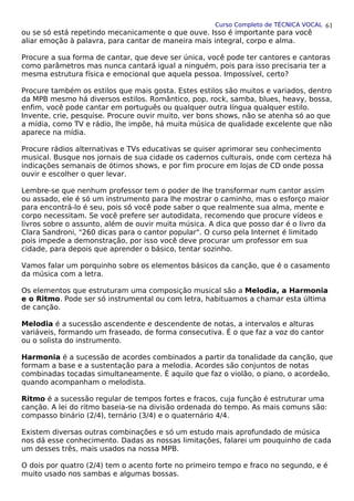 Curso Completo de TÉCNICA VOCAL
ou se só está repetindo mecanicamente o que ouve. Isso é importante para você
aliar emoção à palavra, para cantar de maneira mais integral, corpo e alma.
Procure a sua forma de cantar, que deve ser única, você pode ter cantores e cantoras
como parâmetros mas nunca cantará igual a ninguém, pois para isso precisaria ter a
mesma estrutura física e emocional que aquela pessoa. Impossível, certo?
Procure também os estilos que mais gosta. Estes estilos são muitos e variados, dentro
da MPB mesmo há diversos estilos. Romântico, pop, rock, samba, blues, heavy, bossa,
enfim, você pode cantar em português ou qualquer outra língua qualquer estilo.
Invente, crie, pesquise. Procure ouvir muito, ver bons shows, não se atenha só ao que
a mídia, como TV e rádio, lhe impõe, há muita música de qualidade excelente que não
aparece na mídia.
Procure rádios alternativas e TVs educativas se quiser aprimorar seu conhecimento
musical. Busque nos jornais de sua cidade os cadernos culturais, onde com certeza há
indicações semanais de ótimos shows, e por fim procure em lojas de CD onde possa
ouvir e escolher o quer levar.
Lembre-se que nenhum professor tem o poder de lhe transformar num cantor assim
ou assado, ele é só um instrumento para lhe mostrar o caminho, mas o esforço maior
para encontrá-lo é seu, pois só você pode saber o que realmente sua alma, mente e
corpo necessitam. Se você prefere ser autodidata, recomendo que procure vídeos e
livros sobre o assunto, além de ouvir muita música. A dica que posso dar é o livro da
Clara Sandroni, "260 dicas para o cantor popular". O curso pela Internet é limitado
pois impede a demonstração, por isso você deve procurar um professor em sua
cidade, para depois que aprender o básico, tentar sozinho.
Vamos falar um porquinho sobre os elementos básicos da canção, que é o casamento
da música com a letra.
Os elementos que estruturam uma composição musical são a Melodia, a Harmonia
e o Ritmo. Pode ser só instrumental ou com letra, habituamos a chamar esta última
de canção.
Melodia é a sucessão ascendente e descendente de notas, a intervalos e alturas
variáveis, formando um fraseado, de forma consecutiva. É o que faz a voz do cantor
ou o solista do instrumento.
Harmonia é a sucessão de acordes combinados a partir da tonalidade da canção, que
formam a base e a sustentação para a melodia. Acordes são conjuntos de notas
combinadas tocadas simultaneamente. É aquilo que faz o violão, o piano, o acordeão,
quando acompanham o melodista.
Ritmo é a sucessão regular de tempos fortes e fracos, cuja função é estruturar uma
canção. A lei do ritmo baseia-se na divisão ordenada do tempo. As mais comuns são:
compasso binário (2/4), ternário (3/4) e o quaternário 4/4.
Existem diversas outras combinações e só um estudo mais aprofundado de música
nos dá esse conhecimento. Dadas as nossas limitações, falarei um pouquinho de cada
um desses três, mais usados na nossa MPB.
O dois por quatro (2/4) tem o acento forte no primeiro tempo e fraco no segundo, e é
muito usado nos sambas e algumas bossas.
61
 