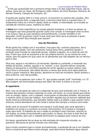 Curso Completo de TÉCNICA VOCAL
O três por quatro(3/4) tem o primeiro tempo forte e os dois seguintes fracos, são as
valsas, como por ex: Rosa, de Pixinguina, João e Maria, do Chico Buarque, Romaria, do
Renato Teixeira, Coleção do Cassiano, etc.
O quatro por quatro (4/4) é o mais comum, se encontra na maioria das canções. Tem
o primeiro acento forte, o segundo fraco, o terceiro meio forte e o quarto fraco. O
andamento indica se o ritmo é rápido, lento ou médio. A intensidade, se é tocado ou
cantado de maneira suave, mediana ou forte.
A letra tem muita importância na canção popular brasileira, e é bom se pensar na
mensagem que está passando quando canta uma canção. A mensagem está na letra
e na música, faça as suas escolhas conscientemente, o cantor também é um
educador, certo? Já pensou nisso? O que você quer dizer para as pessoas a quem
dirige o seu canto? Que emoção quer passar?
Uso do Microfone
Muita gente fica inibida com o microfone, mas para nós, cantores populares, ele é
nosso grande aliado. Com ele utilizamos menos força física, podemos lapidar a
emissão vocal tirando ou colocando graves, médios e agudos, se a mesa de som for
boa. É bom que você se acostume a ser seu próprio técnico, ou ao menos ter uma
noção, pois há lugares em que você vai se apresentar que não dispõem de um técnico
para o som.
Para isso, plugue o microfone e vá treinando, falando ou cantando, e mexendo nos
botões de graves, médios, agudos e no "reverb", o eco. Quando estiver cantando,
afaste um pouquinho o microfone quando for emitir agudos ou quiser colocar mais
força física e emocional, não afaste demais a menos que tenha uma baita potência
vocal e quiser mostrá-lo. Nos graves, aproxime-se mais do microfone. Deixe sempre a
boca próxima, mas não grudada.
Cuidado com as palavras com a letra "P", que produz aquele "puff" incômodo, e o "S".
Não exagere nas terminações porque ele sibila. No mais, é treinar e se ouvir.
O repertório
Bom, isso vai do gosto de cada um e depende do que você pretende com a música. A
maioria das pessoas começa cantando na noite, em bares, ou numa banda que monta
com os amigos. Agora, com o videokê, muita gente se descobre também. No princípio
a maioria canta ou toca por hobbye, mas existem aqueles que já nascem sabendo que
serão músicos profissionais, que estudam desde cedo e já sabem o que querem como
músicos, outros descobrem-se mais tarde e outros tem sempre a música como lazer.
Onde você se encaixa? O trabalho com banda é muito legal, pois você aprende a
trabalhar em grupo e a conhecer os outros instrumentos. Aí é ensaiar e conseguir
lugar para tocar. O trabalho de voz e violão ou teclado é mais intimista, sozinho ou
em duplas, ou ainda acrescentando a percussão, ou flauta, fica bom e mais fácil de
arrumar trabalho, pois com o videokê diminuiram os espaços para música ao vivo.
Em bares, geralmente faz-se duas ou três entradas de cinquenta minutos, ou
quarenta. Descansa-se quinze minutos nos intervalos.
Isso é muito cansativo para o cantor principalmente, a produção da voz é um trabalho
físico e emocional que libera muita energia, você deve tomar bastante água natural
62
 