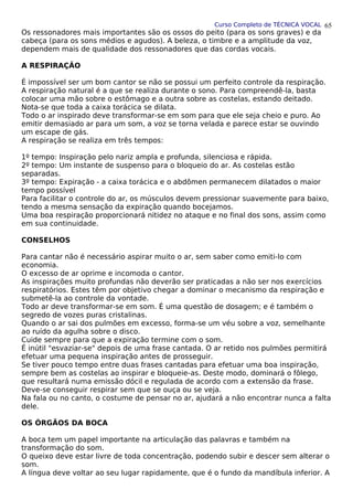 Curso Completo de TÉCNICA VOCAL
Os ressonadores mais importantes são os ossos do peito (para os sons graves) e da
cabeça (para os sons médios e agudos). A beleza, o timbre e a amplitude da voz,
dependem mais de qualidade dos ressonadores que das cordas vocais.
A RESPIRAÇÃO
É impossível ser um bom cantor se não se possui um perfeito controle da respiração.
A respiração natural é a que se realiza durante o sono. Para compreendê-la, basta
colocar uma mão sobre o estômago e a outra sobre as costelas, estando deitado.
Nota-se que toda a caixa torácica se dilata.
Todo o ar inspirado deve transformar-se em som para que ele seja cheio e puro. Ao
emitir demasiado ar para um som, a voz se torna velada e parece estar se ouvindo
um escape de gás.
A respiração se realiza em três tempos:
1º tempo: Inspiração pelo nariz ampla e profunda, silenciosa e rápida.
2º tempo: Um instante de suspenso para o bloqueio do ar. As costelas estão
separadas.
3º tempo: Expiração - a caixa torácica e o abdômen permanecem dilatados o maior
tempo possível
Para facilitar o controle do ar, os músculos devem pressionar suavemente para baixo,
tendo a mesma sensação da expiração quando bocejamos.
Uma boa respiração proporcionará nitidez no ataque e no final dos sons, assim como
em sua continuidade.
CONSELHOS
Para cantar não é necessário aspirar muito o ar, sem saber como emiti-lo com
economia.
O excesso de ar oprime e incomoda o cantor.
As inspirações muito profundas não deverão ser praticadas a não ser nos exercícios
respiratórios. Estes têm por objetivo chegar a dominar o mecanismo da respiração e
submetê-la ao controle da vontade.
Todo ar deve transformar-se em som. É uma questão de dosagem; e é também o
segredo de vozes puras cristalinas.
Quando o ar sai dos pulmões em excesso, forma-se um véu sobre a voz, semelhante
ao ruído da agulha sobre o disco.
Cuide sempre para que a expiração termine com o som.
É inútil "esvaziar-se" depois de uma frase cantada. O ar retido nos pulmões permitirá
efetuar uma pequena inspiração antes de prosseguir.
Se tiver pouco tempo entre duas frases cantadas para efetuar uma boa inspiração,
sempre bem as costelas ao inspirar e bloqueie-as. Deste modo, dominará o fôlego,
que resultará numa emissão dócil e regulada de acordo com a extensão da frase.
Deve-se conseguir respirar sem que se ouça ou se veja.
Na fala ou no canto, o costume de pensar no ar, ajudará a não encontrar nunca a falta
dele.
OS ÓRGÃOS DA BOCA
A boca tem um papel importante na articulação das palavras e também na
transformação do som.
O queixo deve estar livre de toda concentração, podendo subir e descer sem alterar o
som.
A língua deve voltar ao seu lugar rapidamente, que é o fundo da mandíbula inferior. A
65
 