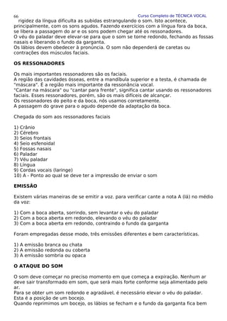 Curso Completo de TÉCNICA VOCAL
rigidez da língua dificulta as subidas estrangulando o som. Isto acontece,
principalmente, com os sons agudos. Fazendo exercícios com a língua fora da boca,
se libera a passagem do ar e os sons podem chegar até os ressonadores.
O véu do paladar deve elevar-se para que o som se torne redondo, fechando as fossas
nasais e liberando o fundo da garganta.
Os lábios devem obedecer à pronúncia. O som não dependerá de caretas ou
contrações dos músculos faciais.
OS RESSONADORES
Os mais importantes ressonadores são os faciais.
A região das cavidades ósseas, entre a mandíbula superior e a testa, é chamada de
"máscara". É a região mais importante da ressonância vocal.
"Cantar na máscara" ou "cantar para frente", significa cantar usando os ressonadores
faciais. Esses ressonadores, porém, são os mais difíceis de alcançar.
Os ressonadores do peito e da boca, nós usamos corretamente.
A passagem do grave para o agudo depende da adaptação da boca.
Chegada do som aos ressonadores faciais
1) Crânio
2) Cérebro
3) Seios frontais
4) Seio esfenoidal
5) Fossas nasais
6) Paladar
7) Véu paladar
8) Língua
9) Cordas vocais (laringe)
10) A - Ponto ao qual se deve ter a impressão de enviar o som
EMISSÃO
Existem várias maneiras de se emitir a voz. para verificar cante a nota A (lá) no médio
da voz:
1) Com a boca aberta, sorrindo, sem levantar o véu do paladar
2) Com a boca aberta em redondo, elevando o véu do paladar
3) Com a boca aberta em redondo, contraindo o fundo da garganta
Foram empregadas desse modo, três emissões diferentes e bem características.
1) A emissão branca ou chata
2) A emissão redonda ou coberta
3) A emissão sombria ou opaca
O ATAQUE DO SOM
O som deve começar no preciso momento em que começa a expiração. Nenhum ar
deve sair transformado em som, que será mais forte conforme seja alimentado pelo
ar.
Para se obter um som redondo e agradável, é necessário elevar o véu do paladar.
Esta é a posição de um bocejo.
Quando reprimimos um bocejo, os lábios se fecham e o fundo da garganta fica bem
66
 