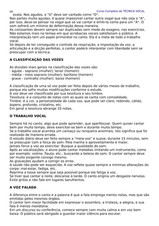 Curso Completo de TÉCNICA VOCAL
ovala. Nos agudos, o "U" deve ser cantado como "O".
Nas partes muito agudas, é quase impossível cantar outra vogal que não seja o "A",
por isso, deve-se pensar na vogal que se vai cantar e emiti-la como para um "A". O
som sofrerá um mínimo de deformação dessa maneira.
As consoantes devem sempre ser duplicadas sem medo do exagero, nos exercícios.
Não estamos mais no tempo em que acrobacias vocais satisfaziam o público. A
interpretação tem um papel primordial no canto. Ela é a meta de todo o trabalho
vocal.
Só depois de ter conseguido o controle da respiração, a impostação da voz, a
articulação e a dicção perfeitas, o cantor poderá interpretar com liberdade sem se
preocupar com a técnica.
A CLASSIFICAÇÃO DAS VOZES
As divisões mais gerais na classificação das vozes são:
· aguda - soprano (mulher); tenor (homem)
· média - meio soprano (mulher); barítono (homem)
· grave - contralto (mulher); baixo (homem)
A classificação de uma só voz pode ser feita depois de vários meses de trabalho,
porque ela sofre muitas modificações conforme o estudo.
A voz deve ser classificada por sua tessitura e seu timbre.
Tessitura: é o conjunto de notas com as quais se canta com comodidade.
Timbre: é a cor, a personalidade de cada voz, que pode ser claro, redondo, cálido,
áspero, profundo, cristalino, etc.
Em geral a tessitura abrange 10 notas.
O TRABALHO VOCAL
Sempre há no canto, algo que pode aprender, que aperfeiçoar. Quem quiser cantar
bem por muito tempo, deve exercitar-se bem e durante muito tempo.
Se o trabalho vocal acarreta um cansaço ou ronqueira anormais, isto significa que foi
realizado de maneira errada.
O estudo diário deve ser feito sempre a "meia-voz" e suave, durante 15 minutos, sem
se preocupar com a força do som. Pela manha o aproveitamento é maior.
Jamais force a voz ao exercitar. Busque a qualidade do som.
Após as vocalizações, o aluno pode cantar melodias imitando um instrumento, como
por exemplo: violino, flauta, etc., buscando a beleza do som. O cantor sempre deve
ser muito exigente consigo mesmo.
As gravações ajudam a corrigir os erros.
A saúde não pode ser esquecida. A voz reflete quase sempre a mínimas alterações do
corpo: mal-estar, fadiga, etc.
Reprima a tosse sempre que seja possível porque ela fatiga a voz.
Se tiver que cantar à noite, descanse à tarde. O canto origina um desgaste nervoso.
Evite gritos e não fale em lugares barulhentos.
A VOZ FALADA
A diferença entre o canto e a palavra é que a fala emprega menos notas, mas que são
emitidas pelos mesmos órgãos.
O cantor tem maior facilidade em expressar o assombro, a tristeza, a alegria, e sua
fala é menos monótona.
Em um discurso ou conferência, comece sempre com muita calma e em voz bem
baixa. O público será obrigado a guardar maior silêncio para escutar.
68
 