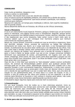 Curso Completo de TÉCNICA VOCAL
CONSELHOS
Falar muito ao telefone, desgasta a voz.
Cultive a calma e a serenidade.
Ao cantar, não escute mais a sua voz: escute seu coração.
Viva um pouco acima da realidade cotidiana. Um artista tem o direito de sonhar.
Cultive a "mentalidade profissional" que busca sempre a perfeição, num esforço
contínuo para melhorar.
Reserve em cada dia, um tempo para meditação e silêncio. Sem espírito meditativo
não há grande artista.
Nunca desanime diante de um fracasso, de críticas ou de críticas venenosas.
Vocal e Ministério
A voz é um instrumento muito especial. Primeiro, porque o timbre que um ser humano
possui é individual, uma dádiva divina única e intrasferível. Segundo, porque temos
que nos acostumar com NOSSO próprio instrumento: limites, domínio, atenções. A voz
é tão espetacular que numa orquestra, todo cantor nunca é bem visto, pois os
músicos sabem que só a voz consegue tirar harmonia própria que nenhum
instrumento da orquestra pode tirar.
Nossa voz, quase sempre, transmite o estado em que se encontra o organismo. Sono
mal dormido, alergias, stress, excesso de exercícios ou fadiga são refletidos
diretamente em nossa voz. Assim, se o corpo está bem, a voz transparecerá este
estado. O profissional da voz deve estar ciente que a voz depende do seu ofício, mas
não custa nada o amador utilizar este conhecimento em seu dia-a-dia. Não dá pra ir
assistir um clássico de futebol, ficar gritando com a torcida 90 minutos e depois ir
para o Culto à Noite na Igreja cantar, sua voz já era. Longas conversas também
diminuem sua capacidade de cantar, principalmente, em lugares com som alto,
shows, shoppings, entre outros. Por isso, quem canta deve aprender a poupar sua voz
para uma ocasião mais necessária. Quer ir ao Show de Kleber Lucas? Tudo bem, mas
evite gritar alto e em exagero.
Hoje em dia, é mito falar que somente os "bem-dotados" podem exercer profissões
vocais. Os avanços da fonoaudiologia podem provar que qualquer pessoa bem
treinada pode ser um bom cantor, dependendo somente do bom cuidado com o seu
aparelho fonador e com treinamento específico. Infelizmente, é muito mais comum
encontrarmos vocalistas que se preocupam muito mais em decorar letras e ensaiar
com a banda do que aperfeiçoar sua voz e cuidar bem dela. Claro, que uma dose de
oração irá cair perfeitamente bem. O nosso Deus é o autor da criação. A voz, a
música, o som foi criado por Ele. Deus com certeza é rico em capacitar e se ele te
chamou para Ministrar os louvores e com certeza o chamou para adorar, não custa
nada perder umas horas treinando e aperfeiçoando sua técnica vocal.
É necessário seguir algumas regras para executar bem os exercícios:
1.Concentração:
Em um local tranquilo, livre de ruídos ou o mais silencioso possível, inicie os
exercícios e administre seu tempo para concluí-los com exatidão. Considere que a
rotina de exercícios aqui encontrados leva por volta de 45 minutos para ser
executada, estudar canto exige muita atenção (percepção, sentimento, paciência...),
esta atenção você não terá caso sua mente esteja voltada para outras coisas (horário
por exemplo), ou seja, é necessário esquecer-se do relógio e que existe um mundo lá
fora. Volte sua atenção exclusivamente para você e para o estudo da técnica vocal.
2. Avise para não ser interropido:
69
 