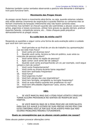 Curso Completo de TÉCNICA VOCAL
Podemos também cantar sentados observando a postura reta deixando o diafragma
livre para funcionar bem.
Movimento das Pregas Vocais
As pregas vocais fazem o movimento abre-fecha, ou seja, quando estamos calados
elas estão abertas (momento da respiração) e quando falamos ou cantamos elas se
fecham (momento da fonação) infelizmente elas não fazem somente estes
movimentos mas também se chocam quando são submetidas a abusos vocais como:
gritos, pigarreios e tosses excessivos, utilizar tons graves ou agudos demais, praticar
esportes falando, competição sonora, etc... Estes choques pode prejudicar
demasiadamente as pregas vocais.
Eu cuido bem da minha voz???
Responda as questões a seguir como uma forma de auto-avaliação sobre o cuidado
que você tem com sua voz.
1. Você percebe se ao final de um dia de trabalho (ou apresentação)
sua voz está mais fraca?
2. Você canta em diversos tons?
3. Quando você canta, leciona ou fala em público, suas veias ou
músculos do pescoço saltam?
4. Você sente dores na região do pescoço?
5. Após cantar você sente dor de cabeça?
6. Quando você canta acompanhando um cd, por exemplo, você segue
sempre o tom do cantor?
7. Você canta freqüentemente?
8. Você canta ou ensaia durante horas seguidas?
9. Você tem resfriados freqüentes?
10. Você fuma?
11. Você pigarreia muito?
12. Você tem alergia das vias respiratórias?
13. Você tem faringite, amigdalite ou laringite freqüentes?
14. Você se auto-medica quando tem problemas na voz?
15. Você tem dificuldades digestivas? (azia, úlcera, refluxo
gastresofágico)
OBS:
• SE VOCÊ MARCOU MAIS QUE 4 ITENS FIQUE ATENTO E PROCURE
TOMAR ALGUMA PROVIDENCIA NO SENTIDO DE MODIFICAR SEUS
HÁBITOS.
• SE VOCÊ MARCOU MAIS DE 6 ITENS PROCURE UM ESPECIALISTA
PARA QUE ELE AVALIE O ESTADO DE SUAS PREGAS VOCAIS POIS COM
ESTES SINTOMAS VOCÊ JÁ TEM QUE FICAR ATENTO PARA QUE NÃO
OCORRA PROBLEMAS MAIORES FUTURAMENTE.
Quais as conseqüências que os abusos vocais podem me causar?
Estes abusos podem provocar alterações como:
o Calos vocais
7
 