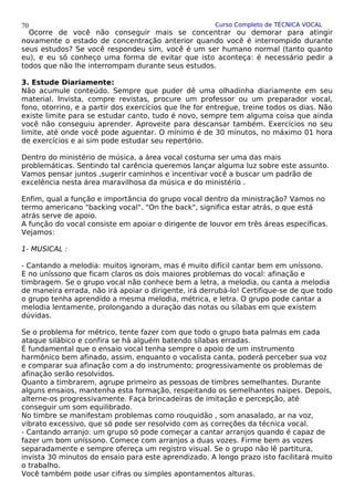 Curso Completo de TÉCNICA VOCAL
Ocorre de você não conseguir mais se concentrar ou demorar para atingir
novamente o estado de concentração anterior quando você é interrompido durante
seus estudos? Se você respondeu sim, você é um ser humano normal (tanto quanto
eu), e eu só conheço uma forma de evitar que isto aconteça: é necessário pedir a
todos que não lhe interrompam durante seus estudos.
3. Estude Diariamente:
Não acumule conteúdo. Sempre que puder dê uma olhadinha diariamente em seu
material. Invista, compre revistas, procure um professor ou um preparador vocal,
fono, otorrino, e a partir dos exercícios que lhe for entregue, treine todos os dias. Não
existe limite para se estudar canto, tudo é novo, sempre tem alguma coisa que ainda
você não conseguiu aprender. Aproveite para descansar também. Exercícios no seu
limite, até onde você pode aguentar. O mínimo é de 30 minutos, no máximo 01 hora
de exercícios e ai sim pode estudar seu repertório.
Dentro do ministério de música, a área vocal costuma ser uma das mais
problemáticas. Sentindo tal carência queremos lançar alguma luz sobre este assunto.
Vamos pensar juntos ,sugerir caminhos e incentivar você a buscar um padrão de
excelência nesta área maravilhosa da música e do ministério .
Enfim, qual a função e importância do grupo vocal dentro da ministração? Vamos no
termo americano "backing vocal". "On the back", significa estar atrás, o que está
atrás serve de apoio.
A função do vocal consiste em apoiar o dirigente de louvor em três áreas específicas.
Vejamos:
1- MUSICAL :
- Cantando a melodia: muitos ignoram, mas é muito difícil cantar bem em uníssono.
E no uníssono que ficam claros os dois maiores problemas do vocal: afinação e
timbragem. Se o grupo vocal não conhece bem a letra, a melodia, ou canta a melodia
de maneira errada, não irá apoiar o dirigente, irá derrubá-lo! Certifique-se de que todo
o grupo tenha aprendido a mesma melodia, métrica, e letra. O grupo pode cantar a
melodia lentamente, prolongando a duração das notas ou sílabas em que existem
dúvidas.
Se o problema for métrico, tente fazer com que todo o grupo bata palmas em cada
ataque silábico e confira se há alguém batendo sílabas erradas.
É fundamental que o ensaio vocal tenha sempre o apoio de um instrumento
harmônico bem afinado, assim, enquanto o vocalista canta, poderá perceber sua voz
e comparar sua afinação com a do instrumento; progressivamente os problemas de
afinação serão resolvidos.
Quanto a timbrarem, agrupe primeiro as pessoas de timbres semelhantes. Durante
alguns ensaios, mantenha esta formação, respeitando os semelhantes naipes. Depois,
alterne-os progressivamente. Faça brincadeiras de imitação e percepção, até
conseguir um som equilibrado.
No timbre se manifestam problemas como rouquidão , som anasalado, ar na voz,
vibrato excessivo, que só pode ser resolvido com as correções da técnica vocal.
- Cantando arranjo: um grupo só pode começar a cantar arranjos quando é capaz de
fazer um bom uníssono. Comece com arranjos a duas vozes. Firme bem as vozes
separadamente e sempre ofereça um registro visual. Se o grupo não lê partitura,
invista 30 minutos do ensaio para este aprendizado. A longo prazo isto facilitará muito
o trabalho.
Você também pode usar cifras ou simples apontamentos alturas.
70
 
