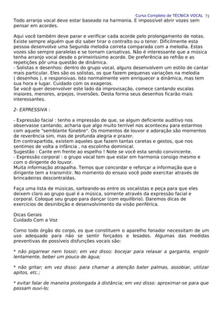 Curso Completo de TÉCNICA VOCAL
Todo arranjo vocal deve estar baseado na harmonia. E impossível abrir vozes sem
pensar em acordes.
Aqui você também deve parar e verificar cada acorde pelo prolongamento de notas.
Existe sempre alguém que diz saber tirar o contralto ou o tenor. Dificilmente esta
pessoa desenvolve uma Segunda melodia correta comparada com a melodia. Estas
vozes são sempre paralelas e se tornam cansativas. Não é interessante que a música
tenha arranjo vocal desde o primeiríssimo acorde. De preferência ao refrão e as
repetições pôr uma questão de dinâmica.
- Solistas e desenhos: dentro do grupo vocal, alguns desenvolvem um estilo de cantar
mais particular. Eles são os solistas, os que fazem pequenas variações na melodia
( desenhos ), e responsivas. Isto normalmente vem enriquecer a dinâmica, mas tem
sua hora e lugar. Cuidado com os exageros.
Se você quer desenvolver este lado da improvisação, comece cantando escalas
maiores, menores, arpejos, inversões. Desta forma seus desenhos ficarão mais
interessantes.
2- EXPRESSIVA :
- Expressão facial : tenho a impressão de que, se algum deficiente auditivo nos
observasse cantando, acharia que algo muito terrível nos aconteceu para estarmos
com aquele "semblante fúnebre". Os momentos de louvor e adoração são momentos
de reverência sim, mas de profunda alegria e prazer.
Em contrapartida, existem aqueles que fazem tantas caretas e gestos, que nos
sentimos de volta a infância , na escolinha dominical.
Sugestão : Cante em frente ao espelho ! Note se você esta sendo convincente.
- Expressão corporal : o grupo vocal tem que estar em harmonia consigo mesmo e
com o dirigente do louvor.
Muita informação atrapalha. Temos que concordar e reforçar a informação que o
dirigente tem a transmitir. No momento do ensaio você pode exercitar através de
brincadeiras descontraídas.
Faça uma lista de músicas, sorteando-as entre os vocalistas e peça para que eles
deixem claro ao grupo qual é a música, somente através da expressão facial e
corporal. Coloque seu grupo para dançar (com equilíbrio). Daremos dicas de
exercícios de desinibição e desenvolvimento da visão periférica.
Dicas Gerais
Cuidado Com a Voz
Como todo órgão do corpo, os que constituem o aparelho fonador necessitam de um
uso adequado para não se sentir forçados e lesados. Algumas das medidas
preventivas de possíveis disfunções vocais são:
* não pigarrear nem tossir; em vez disso: bocejar para relaxar a garganta, engolir
lentamente, beber um pouco de água;
* não gritar; em vez disso: para chamar a atenção bater palmas, assobiar, utilizar
apitos, etc.;
* evitar falar de maneira prolongada à distância; em vez disso: aproximar-se para que
possam ouvi-lo;
71
 