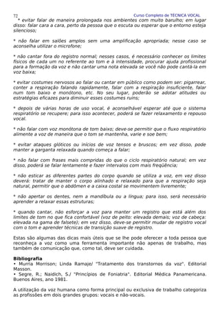 Curso Completo de TÉCNICA VOCAL
* evitar falar de maneira prolongada nos ambientes com muito barulho; em lugar
disso: falar cara a cara, perto da pessoa que o escuta ou esperar que o entorno esteja
silencioso;
* não falar em salões amplos sem uma amplificação apropriada; nesse caso se
aconselha utilizar o microfone;
* não cantar fora do registro normal; nesses casos, é necessário conhecer os limites
físicos de cada um no referente ao tom e à intensidade, procurar ajuda profissional
para a formação da voz e não cantar uma nota elevada se você não pode cantá-la em
voz baixa;
* evitar costumes nervosos ao falar ou cantar em público como podem ser: pigarrear,
conter a respiração falando rapidamente, falar com a respiração insuficiente, falar
num tom baixo e monótono, etc. No seu lugar, poderão se adotar atitudes ou
estratégias eficazes para diminuir esses costumes ruins;
* depois de várias horas de uso vocal, é aconselhável esperar até que o sistema
respiratório se recupere; para isso acontecer, poderá se fazer relaxamento e repouso
vocal.
* não falar com voz monótona de tom baixo; deve-se permitir que o fluxo respiratório
alimente a voz de maneira que o tom se mantenha, varie e soe bem;
* evitar ataques glóticos ou inícios de voz tensos e bruscos; em vez disso, pode
manter a garganta relaxada quando começa a falar;
* não falar com frases mais compridas do que o ciclo respiratório natural; em vez
disso, poderá se falar lentamente e fazer intervalos com mais freqüência;
* não esticar as diferentes partes do corpo quando se utiliza a voz, em vez disso
deverá: tratar de manter o corpo alinhado e relaxado para que a respiração seja
natural, permitir que o abdômen e a caixa costal se movimentem livremente;
* não apertar os dentes, nem a mandíbula ou a língua; para isso, será necessário
aprender a relaxar essas estruturas;
* quando cantar, não esforçar a voz para manter um registro que está além dos
limites de tom no que fica confortável (voz de peito: elevada demais; voz de cabeça:
elevada na gama de falsete); em vez disso, deve-se permitir mudar de registro vocal
com o tom e aprender técnicas de transição suave de registro.
Estas são algumas das dicas mais úteis que se lhe pode oferecer a toda pessoa que
reconheça a voz como uma ferramenta importante não apenas de trabalho, mas
também de comunicação que, como tal, deve ser cuidada.
Bibliografia
• Murria Morrison; Linda Ramaje/ "Tratamento dos transtornos da voz". Editorial
Masson.
• Segre, R.; Naidich, S./ "Princípios de Foniatria". Editorial Médica Panamericana.
Buenos Aires, ano 1981.
A utilização da voz humana como forma principal ou exclusiva de trabalho categoriza
as profissões em dois grandes grupos: vocais e não-vocais.
72
 