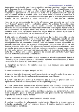 Curso Completo de TÉCNICA VOCAL
As áreas da comunicação e artes, em especial os locutores, cantores e atores fazem
parte do grupo dos profissionais vocais. Para estes a voz é seu principal instrumento
de trabalho, embora nem sempre eles tenham consciência disso. É importante
ressaltar que para ser um bom profissional desta área é fundamental cuidar bem da
voz, mantendo saúde e estética vocal. Para tanto deve-se buscar a orientação e
acompanhamento vocal com profissionais habilitados, pois a manutenção saudável e
estética da voz garantem a estes permanência no mercado de trabalho.
Hoje, na era da comunicação, já é mito afirmarmos que somente os vocalmente
"bem-dotados" podem exercer profissões vocais. As práticas fonoaudiológicas,
legalmente reconhecidas na área da saúde, auxiliam no desenvolvimento do
potencial vocal saudável sem recursos medicamentosos ou cirúrgicos. Apesar disso, o
desconhecimento da higiene vocal tem levado muitos a manifestarem doenças
laríngeas leves, e as freqüentes repetições destas afecções chegam até mesmo à
agravamentos que culminam em tratamentos cirúrgicos.
O alto índice de alterações vocais nos profissionais da voz tem merecido especial
atenção dos fonoaudiólogos, pois a utilização da voz inadequada, resulta em uso
abusivo do aparelho fonador. A exposição aos fatores nocivos como falar/cantar
prolongadamente em ambientes ruidosos, sem tratamento acústico apropriado, ou
mesmo o inocente hábito de pigarrear bruscamente, sempre antes do ato da fala,
deixam o falante mais vulnerável. Alguns profissionais utilizam erradamente como
prevenção aos problemas vocais pastilhas, conhaques, gengibre, sprays, entre outros.
É ainda muito comum encontrarmos locutores, atores e cantores dedicando grande
parte do seu tempo em ensaios e preparos de leituras, sem contudo investir igual
atenção na forma saudável de apresentá-las.
É preciso conhecer e desenvolver medidas preventivas, mudando pequenos hábitos e
comportamentos no nosso cotidiano, não apenas quando a rouquidão aparece. Alguns
cuidados básicos devem ser observados, como:
1- disciplinar os horários de trabalho para que haja repouso vocal após cada
apresentação;
2- hidratar-se com 7 à 8 copos de água por dia;
3- evitar a ingestão de drogas inalatórias ou injetáveis que têm ação direta sobre o
laringe e a voz, além de alterações cardiovasculares e neurológicas.
4- evitar o uso do fumo, inclusive da maconha, pois a aspiração provoca um super
aquecimento no trato vocal deixando a voz mais grave (grossa);
5- utilizar roupas leves que permitam a livre movimentação do corpo, principalmente
na região do pescoço e cintura, onde estão situados o laringe e o músculo diafragma;
6- evitar a ingestão de refrigerantes, comidas gordurosas ou condimentadas, pois
estes produzem gases e refluxo gastroesofágico prejudicando os movimentos
respiratórios, além de lesar a mucosa;
7- evitar as mudanças bruscas de temperatura no ar ou líquido;
8- realizar exercícios de relaxamento regularmente, liberando a tensão corporal
evitando a produção vocal com esforço e tensão; 9- realizar avaliações auditivas e
fonoaudiológicas periódicas.
73
 