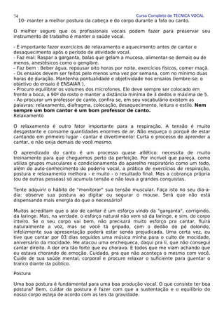 Curso Completo de TÉCNICA VOCAL
10- manter a melhor postura da cabeça e do corpo durante a fala ou canto.
O melhor seguro que os profissionais vocais podem fazer para preservar seu
instrumento de trabalho é manter a saúde vocal.
- É importante fazer exercícios de relaxamento e aquecimento antes de cantar e
desaquecimento após o período de atividade vocal.
- Faz mal: Raspar a garganta, balas que gelam a mucosa, alimentar-se demais ou de
menos, anestésicos como o gengibre.
- Faz bem : Beber água, repousar oito horas por noite, exercícios físicos, comer maçã.
- Os ensaios devem ser feitos pelo menos uma vez por semana, com no mínimo duas
horas de duração. Mantenha pontualidade e objetividade nos ensaios (lembre-se: o
objetivo do ensaio é ENSAIAR ).
- Procure equilibrar os volumes dos microfones. Ele deve sempre ser colocado em
frente a boca, a 90º do rosto e manter a distância mínima de 3 dedos e máxima de 5.
- Ao procurar um professor de canto, confira se, em seu vocabulário existem as
palavras: relaxamento, diafragma, colocação, desaquecimento, leitura e estilo. Nem
sempre um bom cantor é um bom professor de canto.
Relaxamento
O relaxamento é outro fator importante para a respiração. A tensão é muito
desgastante e consome quantidades enormes de ar. Não esqueça o porquê de estar
cantando em primeiro lugar - cantar é divertimento! Curta o processo de aprender a
cantar, e não exija demais de você mesmo.
O aprendizado do canto é um processo quase atlético: necessita de muito
treinamento para que cheguemos perto da perfeição. Por incrível que pareça, como
utiliza grupos musculares e condicionamento do aparelho respiratório como um todo,
além do auto-conhecimento do poderio vocal, a prática de exercícios de respiração,
postura e relaxamento melhora - e muito - o resultado final. Mas a cobrança própria
(ou de outras pessoas) só acumula tensão e não leva a grandes conquistas.
Tente adquirir o hábito de "monitorar" sua tensão muscular. Faça isto no seu dia-a-
dia: observe sua postura ao digitar ou segurar o mouse. Será que não está
dispensando mais energia do que o necessário?
Muitos acreditam que o ato de cantar é um esforço vindo da "garganta", corrigindo,
da laringe. Mas, na verdade, o esforço natural não vem só da laringe, e sim, do corpo
inteiro. Se o seu corpo vai bem, não precisará muito esforço pra cantar, fluirá
naturalmente a voz, mas se você tá gripado, com o dedão do pé dolorido,
infelizmente sua apresentação poderá estar sendo prejudicada. Uma certa vez, eu
tive que cantar por 03 dias seguidos uma música minha para o culto de mocidade,
aniversário da mocidade. Me atacou uma enchequeca, daqui pra li, que não consegui
cantar direito. A dor era tão forte que eu chorava. E todos que me viam achando que
eu estava chorando de emoção. Cuidado, pra que não aconteça o mesmo com você.
Cuide de sua saúde mental, corporal e procure relaxar o suficiente para guentar o
tranco diante da público.
Postura
Uma boa postura é fundamental para uma boa produção vocal. O que consiste ter boa
postura? Bem, cuidar da postura é fazer com que a sustentação e o equilíbrio do
nosso corpo esteja de acordo com as leis da gravidade.
74
 