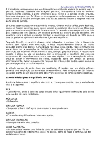 Curso Completo de TÉCNICA VOCAL
É importante observarmos que os desequilíbrios posturais variam de pessoa para
pessoa. Algumas possuem um exagero postural, mantendo-se com os ombros
extremamente abertos, o peito empinado para frente e a cabeça muito erguida,
tencionando o pescoço. Se olharmos essas pessoas de lado possuem uma lordose nas
costas como se fossem envergar para trás. Essas pessoas tendem a respirar mais na
parte alta do pulmão.
Já outras pessoas possuem desequilíbrio inverso. Ombros muito caídos, peito fechado,
como se fossem envergar para frente. Ambas as posturas são incorretas. Devemos
procurar manter um equilíbrio de forma a sentir "o peso do nosso corpo entre os dois
pés, observando em seguida um encaixe perfeito da cintura pélvica (quadril), em
equilíbrio com a cintura escapular (ombro) e mantendo um ângulo de 90% para o
queixo, podemos aproximar-nos de uma figura em equilíbrio.
Segundo Perellò, os ombros devem estar relaxados, a cabeça reta, a fisionomia
natural sem rigidez nem contração, a boca moderadamente aberta, os lábios
apoiados diante dos dentes. A mandíbula não deve extra rígida. Todo o instrumento
vocal deve dar a sensação de flexibilidade muscular. Não deve haver nenhuma
contração dos músculos vocais no tórax, colo, laringe, garganta e boca. A ressonância
correta e plena da voz se produzirá com a diminuição e equilíbrio dos esforços
musculares. O corpo deve estar ereto mas sem rigidez, com a sensação de calma.
Deve-se evitar o movimento do corpo, buscando apoio em ambas as pernas
alternadamente. Evitar o movimento nervoso das mãos e dos dedos, assim como os
gestos exagerados ou muito forçados.
A atitude normal do rosto deve ser sorridente. O sorriso, por um efeito reflexo,
permite uma ampliação das cavidades de ressonância. Para isso pode ser útil fazer os
vocalizes diante de um espelho para observar e controlar as tensões desnecessárias.
Atitude Básica para o Equilíbrio do Corpo
A atitude básica para o equilíbrio do corpo e, consequentemente, para a emissão da
voz, é a seguinte:
PÉS
- Confortáveis, onde o peso do corpo deverá estar igualmente distribuído pela borda
externa dos pés pelo metatarso.
MÚSCULOS
- Relaxados.
CINTURA PÉLVICA
- Suspensa sobre o diafragma para manter a energia do som.
CABEÇA
- Ereta e bem equilibrada na cintura escapular.
CINTURA ESCAPULAR
- Deve permanecer descontraída.
LINHA DA CABEÇA
- A cabeça deve manter uma linha de como se estivesse suspensa por um "fio de
cabelo" na parte do redemoinho, isto é, no centro, como se fosse a continuação das
vértebras cervicais
75
 
