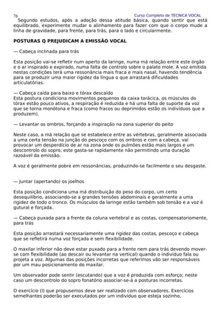 Curso Completo de TÉCNICA VOCAL
Segundo estudos, após a adoção dessa atitude básica, quando sentir que está
equilibrado, experimente mudar o alinhamento para fazer com que o corpo mude a
linha de gravidade, para frente, para trás, para o lado e circularmente.
POSTURAS Q PREJUDICAM A EMISSÃO VOCAL
— Cabeça inclinada para trás
Esta posição vai-se refletir num aperto da laringe, numa má relação entre este órgão
e o ar inspirado e expirado, numa falta de controlo sobre o palato mole. A voz emitida
nestas condições terá uma ressonância mais fraca e mais nasal, havendo tendência
para se produzir uma maior rigidez da língua o que arrastará dificuldades
articulatórias.
— Cabeça caída para baixo e tórax descaído
Esta postura condiciona movimentos pequenos da caixa torácica, os músculos do
tórax estão pouco ativos, a respiração é reduzida e há uma falta de suporte da voz
que se torna monótona e fraca (como fracos ou deprimidos estão os indivíduos que a
produzem).
— Levantar os ombros, forçando a inspiração na zona superior do peito
Neste caso, a má relação que se estabelece entre as vértebras, geralmente associada
a uma certa tensão na junção do pescoço com os ombros e com a cabeça, vai
provocar um desperdício de ar na zona onde os pulmões estão mais largos e um
descontrolo do sopro; este gasta-se rapidamente não permitindo uma duração
razoável da emissão.
A voz é geralmente pobre em ressonâncias, produzindo-se facilmente o seu desgaste.
— Juntar (apertando) os joelhos
Esta posição condiciona uma má distribuição do peso do corpo, um certo
desequilíbrio, associando-se a grandes tensões abdominais e geralmente a uma
rigidez de todo o tronco. Os músculos da laringe estão também sob tensão e a voz é
gutural e forçada.
— Cabeça puxada para a frente da coluna vertebral e as costas, compensatoriomente,
para trás
Esta posição arrastará necessariamente uma rigidez das costas, pescoço e cabeça
que se refletirá numa voz forçada e sem flexibilidade.
O maxilar inferior não deve estar puxado para a frente nem para trás devendo mover-
se com flexibilidade (ao descair ou levantar na vertical) quando o indivíduo fala ou
projeta a voz. Algumas das posições incorretas que referimos vão ser responsáveis
por um mau posicionamento do maxilar.
Um observador pode sentir (escutando) que a voz é produzida com esforço; neste
caso um descontrolo do sopro fonatório associar-se-á a posturas incorretas.
O exercício (l) que propusemos deve ser realizado com observadores. Exercícios
semelhantes poderão ser executados por um indivíduo que esteja sozinho,
76
 