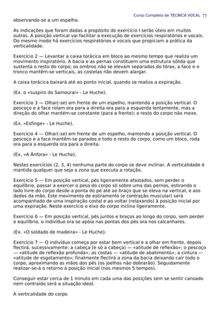 Curso Completo de TÉCNICA VOCAL
observando-se a um espelho.
As indicações que foram dadas a propósito do exercício l serão úteis em muitos
outros. A posição vertical vai facilitar a execução de exercícios respiratórios e vocais.
Do mesmo modo há exercícios respiratórios e vocais que propiciam a prática da
verticalidade.
Exercício 2 — Levantar a caixa torácica em bloco ao mesmo tempo que realiza um
movimento inspiratório. A bacia e as pernas constituem uma estrutura sólida que
sustenta o resto do corpo; os ombros não se elevam separados do tórax, a face e o
tronco mantêm-se verticais, as costelas não devem alargar.
A caixa torácica baixará até ao ponto inicial, quando se realiza a expiração.
(Ex. o «suspiro do Samourai» - Le Huche).
Exercício 3 — Olhar(-se) em frente de um espelho, mantendo a posição vertical. O
pescoço e a face rolam ora para a direita ora para a esquerda lentamente, mas a
direção do olhar mantém-se constante (para a frente); o resto do corpo não mexe.
(Ex. «Esfinge» - Le Huche).
Exercício 4 — Olhar(-se) em frente de um espelho, mantendo a posição vertical. O
pescoço e a face mantêm-se parados e todo o resto do corpo, como um bloco, roda
ora para a esquerda ora para a direita.
(Ex. «A Ânfora» - Le Huche).
Nestes exercícios (2, 3, 4) nenhuma parte do corpo se deve inclinar. A verticalidade é
mantida qualquer que seja a zona que executa a rotação.
Exercício 5 — Em posição vertical, pés ligeiramente afastados, sem perder o
equilíbrio, passar a exercer o peso do corpo só sobre uma das pernas, estirando o
lado livre do corpo desde a ponta do pé até ao braço que se eleva na vertical, e aos
dedos da mão. Este movimento de estiramento (e contração muscular) será
acompanhado de uma inspiração costal e ao voltar (relaxando) à posição inicial por
uma expiração. Neste exercício o eixo do corpo inclina ligeiramente.
Exercício 6 — Em posição vertical, pés juntos e braços ao longo do corpo, sem perder
o equilíbrio, o indivíduo ora se apóia nas pontas dos pés ora nos calcanhares.
(Ex. «O soldado de madeira» - Le Huche).
Exercício 7 — O indivíduo começa por estar bem vertical e a olhar em frente, depois
flectirá, sucessivamente: a cabeça (e só a cabeça) — «atitude de reflexão»; o pescoço
— «atitude de reflexão profunda»; as costas — «atitude de abatimento»; a cintura —
«atitude de esgotamento»; finalmente flectirá a zona da bacia deixando cair todo o
corpo, aproximando as mãos dos pés (os joelhos não dobrarão). Seguidamente
realizar-se-á o retorno à posição inicial (nos mesmos 5 tempos).
Conseguir estar cerca de 1 minuto em cada uma das posições sem se sentir cansado
nem contraído será a situação ideal.
A verticalidade do corpo
77
 