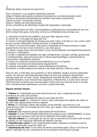 Curso Completo de TÉCNICA VOCAL
Objetivos deste conjunto de exercícios:
Ficar «sensível» à sua própria expressão corporal.
Adquirir hábitos de posições corporais favoráveis a uma boa produção vocal.
Conhecer limitações provocadas por tensões musculares prejudiciais.
«Sentir-se bem» na posição vertical.
Adquirir hábitos de auto-observação.
Tomar consciência de diferentes modos de inspiração e expiração.
A Dra. Rosane Paiva da Silva, fonoaudióloga e professora de impostação de voz, em
ótimo artigo feito para a Unicamp, ensina os 10 Mandamentos da boa voz:
1.) disciplinar horários de trabalho, para que haja repouso vocal;
2.) tomar de 7 a 8 copos de água por dia;
3.) evitar a inalação/ingestão de drogas que ajam sobre a laringe e a voz, assim como
as que causem alterações cardiovasculares e respiratórias;
4.) evitar o uso do fumo (qqer. tipo!) pois a aspiração da fumaça provoca o super-
aquecimento do trato vocal, tornando a voz mais grave;
5.) utilizar roupas leves, que permitam a livre movimentação, principalmente próximo
à laringe e o diafragma;
6.) evitar a ingestão de bebidas com gás (refrigerantes, cerveja) comidas gordurosas
e condimentadas, pois provocam gás e refluxo gastroesofágico, prejudicando os
movimentos respiratórios normais;
7.) evitar as mudanças bruscas de temperaturas no ar ou líquido;
8.) realizar exercícios de relaxamento regularmente;
9.) realizar avaliações auditivas e fonoaudiológicas periódicas;
l0.)manter a melhor postura da cabeça e do corpo durante a fala ou canto.
Hoje em dia, é mito falar que somente os "bem-dotados" podem exercer profissões
vocais. Os avanços da fonoaudiologia podem provar que qualquer pessoa bem
treinada pode ser um bom cantor, dependendo somente do bom cuidado com o seu
aparelho fonador e com treinamento específico. Infelizmente, é muito mais comum
encontrarmos vocalistas que se preocupam muito mais em decorar letras e ensaiar
com a banda do que aperfeiçoar sua voz e cuidar bem dela.
Alguns termos Vocais
1. Timbre: É a identidade de cada instrumento (ou voz), e depende da séria
harmônica de cada som emitido.
2. Potência: É a quantidade de volume que cada voz tem.
3. Extensão vocal: É a "distância" entre a nota mais grave do registro de cada um
da nota mais aguda desse mesmo registro.
4. Drive: É a vibração caótica das pregas vocais FALSAS, que provoca uma
ressonância a mais na emissão de uma nota, que "briga" com a ressonância principal
da nota emitida.
5. Gutural: São registros graves adicionados de muito Drive.
6. Falsete: É uma conformidade diferentes das pregas vocais VERDADEIRAS, na qual
a captação das mesmas é feita de forma diferente d emissão natural.
7. Voz de cabeça: É a colocação da voz em que a ressonância principal está na base
do crânio; é uma colocação diferente do falsete e da fala.
8. Classificação vocal: É uma classificação simples, baseada na tessitura (que é
baseada na extensão vocal) de cada um
9. Impostação da voz: É uma série de fatores (incluindo apoio, tônus muscular do
apoio, colocação da voz, relaxamento dá musculatura extrínseca à laringe,
78
 