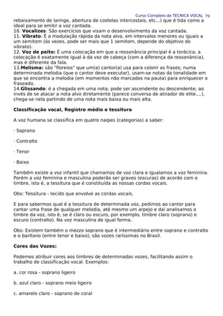 Curso Completo de TÉCNICA VOCAL
rebaixamento de laringe, abertura de costelas intercostais, etc...) que é tida como a
ideal para se emitir a voz cantada.
10. Vocalizes: São exercícios que visam o desenvolvimento da voz cantada.
11. Vibrato: É a modulação rápida da nota alvo, em intervalos menores ou iguais a
um semitom (às vezes, pode ser mais que 1 semitom, depende do objetivo do
vibrato).
12. Voz de peito: É uma colocação em que a ressonância principal é a torácica; a
colocação é exatamente igual à da voz de cabeça (com a diferença da ressonância),
mas é diferente da fala.
13.Melisma: são "floreios" que um(a) cantor(a) usa para colorir as frases; numa
determinada melodia (que o cantor deve executar), usam-se notas da tonalidade em
que se encontra a melodia (em momentos não marcados na pauta) para enriquecer o
fraseado.
14.Glissando: é a chegada em uma nota; pode ser ascendente ou descendente; ao
invés de se atacar a nota alvo diretamente (parece conversa de atirador de elite....),
chega-se nela partindo de uma nota mais baixa ou mais alta.
Classificação vocal, Registro médio e tessitura
A voz humana se classifica em quatro naipes (categorias) a saber:
· Soprano
· Contralto
· Tenor
· Baixo
Também existe a voz infantil que chamamos de voz clara e igualamos a voz feminina.
Porém a voz feminina e masculina poderão ser graves (escuras) de acordo com o
timbre, isto é, a tessitura que é constituída as nossas cordas vocais.
Obs: Tessitura - tecido que envolve as cordas vocais.
E para sabermos qual é a tessitura de determinada voz, pedimos ao cantor para
cantar uma frase de qualquer melodia, até mesmo um arpejo e daí analisamos o
timbre da voz, isto é, se é claro ou escuro, por exemplo, timbre claro (soprano) e
escuro (contralto). Na voz masculina de igual forma.
Obs: Existem também o mezzo soprano que é intermediário entre soprano e contralto
e o barítono (entre tenor e baixo); são vozes raríssimas no Brasil.
Cores das Vozes:
Podemos atribuir cores aos timbres de determinadas vozes, facilitando assim o
trabalho de classificação vocal. Exemplos:
a. cor rosa - soprano ligeiro
b. azul claro - soprano meio ligeiro
c. amarelo claro - soprano de coral
79
 
