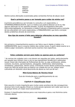 Curso Completo de TÉCNICA VOCAL
o Nódulos
o Pólipos
o Edemas
o Fendas
Dentre outras alterações ocasionadas pelas constantes formas de abuso vocal.
Qual o primeiro passo a ser tomado para cuidar da minha voz?
A primeira providência a ser tomada é a consulta a um especialista, o
OTORRINOLARINGOLOGISTA, que é o médico que poderá detectar se há ou não
alguma alteração no seu aparelho fonador. À partir do diagnóstico feito pelo
Otorrinolaringologista, se necessário o médico indicará o tratamento para a correção
de tais alterações com outro especialista, o FONAUDIÓLOGO, que fará a correção
destes problemas através de exercícios.
Que tipo de exame é feito para detectar alterações no meu aparelho
fonador?
Um primeiro e importantíssimo exame a ser feito e que é rápido e indolor, é a
LARINGOSCOPIA, que é o exame médico das cordas vocais. À partir deste exame se o
médico julgar necessário, solicitará outros exames mais específicos.
Estes cuidados servem para todos ou apenas para os cantores?
" As normas de cuidados com a voz devem ser seguidas por todos, particularmente
por aqueles que utilizam mais a voz ou que apresentam tendências a alterações
vocais. Esses são chamados de Profissionais da Voz, ou seja, professores, atores,
cantores, locutores, apresentadores, advogados, telefonistas, telemarketing,
vendedores, palestristas, dentre outros. Entretanto muitos destes profissionais muitas
vezes por falta de tempo para se dedicar ao cuidado de sua voz, podem estar
cultivando um distúrbio vocal decorrente do abuso ou mal uso da voz".
Mini-Curso Básico de Técnica Vocal
Guia de introdução para o aperfeiçoamento da voz
Parte I
Capítulo 4: Classificação Vocal
Este assunto é muito importante pois muitas vezes acontece de não conseguirmos
alcançar tons muito agudos (finos) ou muito graves (grossos) sem saber que isso se
dá porque temos um naipe vocal característico.
Existem 3 classificações básicas para a voz masculina e para a voz feminina como
indicado abaixo:
HOMENS MULHERES
8
 