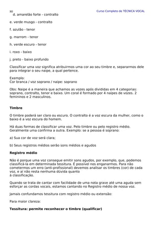 Curso Completo de TÉCNICA VOCAL
d. amarelão forte - contralto
e. verde musgo - contralto
f. azulão - tenor
g. marrom - tenor
h. verde escuro - tenor
i. roxo - baixo
j. preto - baixo profundo
Classificar uma voz significa atribuirmos uma cor ao seu timbre e, separarmos dele
para integrar o seu naipe, a qual pertence.
Exemplo:
Cor branca / voz soprano / naipe: soprano
Obs: Naipe é a maneira que achamos as vozes após divididas em 4 categorias:
soprano, contralto, tenor e baixo. Um coral é formado por 4 naipes de vozes. 2
femininos e 2 masculinos.
Timbre
O timbre poderá ser claro ou escuro. O contralto é a voz escura da mulher, como o
baixo é a voz escura do homem.
Há duas formas de classificar uma voz. Pelo timbre ou pelo registro médio.
Geralmente uma confirma a outra. Exemplo: se a pessoa é soprano:
a) Sua cor de voz será clara;
b) Seus registros médios serão sons médios e agudos
Registro médio
Não é porque uma voz consegue emitir sons agudos, por exemplo, que, podemos
classificá-la em determinada tessitura. É possível nos enganarmos. Para não
cometermos um erro (anti-profissional) devemos analisar os timbres (cor) de cada
voz, e aí não resta nenhuma dúvida quanto
à classificação.
Quando se trata de cantar com facilidade de uma nota grave até uma aguda sem
esforçar as cordas vocais, estamos cantando no Registro médio de nossa voz.
Jamais confundamos tessitura com registro médio ou extensão:
Para maior clareza:
Tessitura: permite reconhecer o timbre (qualificar)
80
 