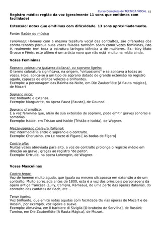 Curso Completo de TÉCNICA VOCAL
Registro médio: região da voz (geralmente 11 sons que emitimos com
facilidade)
Extensão: notas que emitimos com dificuldade. 13 sons aproximadamente.
Fonte: Saúde do músico
Tenorinos: Homens com a mesma tessitura vocal das contraltos, são diferentes dos
contra-tenores porque suas vozes faladas também soam como vozes femininas, isto
é, realmente tem toda a estrutura laríngea idêntica a de mulheres. Ex.: Ney Mato
Grosso e Fênix, este último é um artista novo que não está muito na mídia ainda,
Vozes Femininas
Soprano coloratura (palavra italiana), ou soprano ligeiro:
O termo coloratura significava, na origem, "virtuosismo" e se aplicava a todas as
vozes. Hoje, aplica-se a um tipo de soprano dotado de grande extensão no registro
agudo, capazes de efeitos velozes e brilhantes.
Exemplo: a personagem das Rainha da Noite, em Die Zauberflöte [A flauta mágica],
de Mozart
Soprano lírico:
Voz brilhante e extensa.
Exemplo: Marguerite, na ópera Faust [Fausto], de Gounod.
Soprano dramático:
É a voz feminina que, além de sua extensão de soprano, pode emitir graves sonoras e
sombrias.
Exemplo: Isolde, em Tristan und Isolde [Tristão e Isolda], de Wagner.
Mezzo-soprano (palavra italiana):
Voz intermediária entre o soprano e o contralto.
Exemplo: Cherubino, em Le nozze di Figaro [ As bodas de Fígaro]
Contra alto:
Muitas vezes abreviada para alto, a voz de contralto prolonga o registro médio em
direção ao grave , graças ao registro "de peito".
Exemplo: Ortrude, na ópera Lohengrin, de Wagner.
Vozes Masculinas
Contra tenor:
Voz de homem muito aguda, que iguala ou mesmo ultrapassa em extensão a de um
contralto. Muito apreciada antes de 1800, esta é a voz dos principais personagens da
ópera antiga francesa (Lully, Campra, Rameau), de uma parte das óperas italianas, do
contralto das cantatas de Bach, etc...
Tenor ligeiro:
Voz brilhante, que emite notas agudas com facilidade Ou nas óperas de Mozart e de
Rossini, por exemplo, voz ligeira e suave.
Exemplo: Almaviva, em Il barbiere di Siviglia [O brabeiro de Servilha], de Rossini;
Tamino, em Die Zauberflöte [A flauta Mágica], de Mozart.
81
 