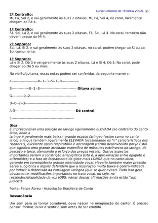 Curso Completo de TÉCNICA VOCAL
2º Contralto:
Mi, Fá, Sol 2, e vai geralmente às suas 2 oitavas, Mi, Fá, Sol 4, no coral, raramente
chegam ao Ré 4.
1º Contralto:
Fá, Sol, Lá 2, e vai geralmente às suas 2 oitavas, Fá, Sol, Lá 4. No coral, também não
devem passar do Mi 4.
2º Soprano:
Sol, Lá, Si 2, e vai geralmente às suas 2 oitavas, no coral, podem chegar ao Si ou ao
Sol comumente.
1º Soprano:
Lá e Si 2, Dó 3 e vai geralmente às suas 2 oitavas, Lá e Si 4, Dó 5. No coral, pode
chegar ao Dó 5 ou mais.
No violão/guitarra, essas notas podem ser conferidas da seguinte maneira:
e-----------------------0--1--3--5--7--8---------------
B---------------0--1--3-------------------------------- Oitava acima
G----------0--2----------------------------------------
D--0--2--3---------------------------------------------
A-3---------------------------------------------------- Dó central
E------------------------------------------------------
Dica
É imprescindível uma posição de laringe ligeiramente ELEVADA (ao contrário do canto
lírico, onde a
laringe é geralmente mais baixa), grande espaço faríngeo (assim como no canto
lírico) e língua também ligeiramente ELEVADA (ocasionando os “ii” característicos dos
“belters”), excelente apoio respiratório e ancoragem (termo desenvolvido por Jo Estill
que significa uma grande atividade específica de músculos extrínsecos da laringe, do
pescoço e torso, atenuando o esforço das pregas vocais). Outros aspectos
importantes seriam a constrição ariepiglótica (isto é, a aproximação entre epiglote e
aritenóides) e a fase de fechamento da glote mais LONGA que no canto lírico,
gerando em conseqüência grande intensidade vocal. Haveria também maior pressão
aérea subglótica e alguns defendem que a respiração muito baixa é contra-indicada
por induzir à depressão da cartilagem laríngea (que se quer evitar). Tudo isso gera,
obviamente, modificações importantes no trato vocal, ou seja, na
ressonância/qualidade da voz (OBS: várias dessas afirmações ainda estão “sub
judice”).
Fonte: Felipe Abreu - Associação Brasileira de Canto
Ressonância
Um som para se tornar agradável, deve nascer na imaginação do cantor. É preciso
pensar, formar, ouvir e sentir o som antes de ser emitido.
83
 