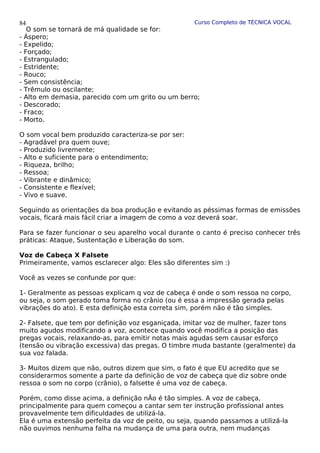 Curso Completo de TÉCNICA VOCAL
O som se tornará de má qualidade se for:
- Áspero;
- Expelido;
- Forçado;
- Estrangulado;
- Estridente;
- Rouco;
- Sem consistência;
- Trêmulo ou oscilante;
- Alto em demasia, parecido com um grito ou um berro;
- Descorado;
- Fraco;
- Morto.
O som vocal bem produzido caracteriza-se por ser:
- Agradável pra quem ouve;
- Produzido livremente;
- Alto e suficiente para o entendimento;
- Riqueza, brilho;
- Ressoa;
- Vibrante e dinâmico;
- Consistente e flexível;
- Vivo e suave.
Seguindo as orientações da boa produção e evitando as péssimas formas de emissões
vocais, ficará mais fácil criar a imagem de como a voz deverá soar.
Para se fazer funcionar o seu aparelho vocal durante o canto é preciso conhecer três
práticas: Ataque, Sustentação e Liberação do som.
Voz de Cabeça X Falsete
Primeiramente, vamos esclarecer algo: Eles são diferentes sim :)
Você as vezes se confunde por que:
1- Geralmente as pessoas explicam q voz de cabeça é onde o som ressoa no corpo,
ou seja, o som gerado toma forma no crânio (ou é essa a impressão gerada pelas
vibrações do ato). E esta definição esta correta sim, porém não é tão simples.
2- Falsete, que tem por definição voz esganiçada, imitar voz de mulher, fazer tons
muito agudos modificando a voz, acontece quando você modifica a posição das
pregas vocais, relaxando-as, para emitir notas mais agudas sem causar esforço
(tensão ou vibração excessiva) das pregas. O timbre muda bastante (geralmente) da
sua voz falada.
3- Muitos dizem que não, outros dizem que sim, o fato é que EU acredito que se
considerarmos somente a parte da definição de voz de cabeça que diz sobre onde
ressoa o som no corpo (crânio), o falsette é uma voz de cabeça.
Porém, como disse acima, a definição nÃo é tão simples. A voz de cabeça,
principalmente para quem começou a cantar sem ter instrução profissional antes
provavelmente tem dificuldades de utilizá-la.
Ela é uma extensão perfeita da voz de peito, ou seja, quando passamos a utilizá-la
não ouvimos nenhuma falha na mudança de uma para outra, nem mudanças
84
 