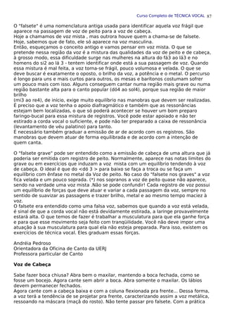 Curso Completo de TÉCNICA VOCAL
O "falsete" é uma nomenclatura antiga usada para identificar aquela voz frágil que
aparece na passagem de voz de peito para a voz de cabeça.
Hoje a chamamos de voz mista , mas outrora houve quem a chama-se de falsete.
Hoje, sabemos que de fato, ele só aparece na voz masculina.
Então, esqueçamos o conceito antigo e vamos pensar em voz mista. O que se
pretende nessa região da voz é a mistura das qualidades da voz de peito e de cabeça,
à grosso modo, essa dificuldade surge nas mulheres na altura do fá3 ao lá3 e no
homens do si2 ao lá 3 - tentem identificar onde está a sua passagem de voz. Quando
essa mistura é mal feita, a voz torna-se frágil, pouco volumosa e velada. O que se
deve buscar é exatamente o oposto, o brilho da voz, a potência e o metal. O percurso
é longo para uns e mais curtos para outros, os mesas e barítonos costumam sofrer
um pouco mais com isso. Alguns conseguem cantar numa região mais grave ou numa
região bastante alta para o canto popular (dó4 ao sol4), porque sua região de maior
brilho
(mi3 ao re4), de início, exige muito equilíbrio nas manobras que devem ser realizadas.
É preciso que a voz tenha o apoio diafragmático e também que as ressonâncias
estejam bem localizadas, o que só poderá acontecer se houver um bom preparo
faringo-bucal para essa mistura de registros. Você pode estar apoiado e não ter
estirado a corda vocal o suficiente, e pode não ter preparado a caixa de ressonância
(levantamento de véu palatino) para tanto.
É necessário também graduar a emissão de ar de acordo com os registros. São
manobras que devem atuar de forma equilibrada e de acordo com a intenção de
quem canta.
O "falsete grave" pode ser entendido como a emissão de cabeça de uma altura que já
poderia ser emitida com registro de peito. Normalmente, aparece nas notas limites do
grave ou em exercícios que induzam a voz mista com um equilíbrio tendendo à voz
de cabeça. O ideal é que do <dó 3 > para baixo se faça a troca ou se faça um
equilíbrio com ênfase no metal da Voz de peito. No caso do "falsete nos graves" a voz
fica velada e um pouco soprada. (*) nos sopranos a voz de peito quase não aparece,
sendo na verdade uma voz mista .Não se pode confundir! Cada registro de voz possui
um equilíbrio de forças que deve atuar e variar a cada passagem da voz, sempre no
sentido de suavizar as passagens e trazer brilho, metal e ao mesmo tempo maciez à
voz.
O falsete era entendido como uma falsa voz, sabemos que quando a voz está velada,
é sinal de que a corda vocal não está devidamente estirada, a laringe provavelmente
estará alta. O que temos de fazer é trabalhar a musculatura para que ela ganhe força
e para que esse movimento seja feito com tranqüilidade. Você não deve impor uma
atuação à sua musculatura para qual ela não esteja preparada. Para isso, existem os
exercícios de técnica vocal. Eles graduam essas forças.
Andréia Pedroso
Orientadora da Oficina de Canto da UERJ
Professora particular de Canto
Voz de Cabeça
Sabe fazer boca chiusa? Abra bem o maxilar, mantendo a boca fechada, como se
fosse um bocejo. Agora cante sem abrir a boca. Abra somente o maxilar. Os lábios
devem permanecer fechados.
Agora cante com a cabeça baixa e com a coluna flexionada pra frente... Dessa forma,
a voz terá a tendência de se projetar pra frente, caracterizando assim a voz metálica,
ressoando na máscara (maçã do rosto). Não tente passar pro falsete. Com a prática
87
 