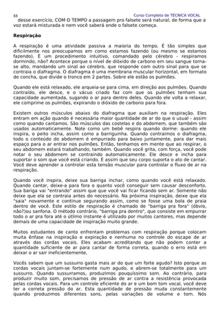 Curso Completo de TÉCNICA VOCAL
desse exercício, COM O TEMPO a passagem pro falsete será natural, de forma que a
voz estará misturada e nem você saberá onde o falsete começa.
Respiração
A respiração é uma atividade passiva a maioria do tempo. É tão simples que
dificilmente nos preocupamos em como estamos fazendo (ou mesmo se estamos
fazendo). É um procedimento intuitivo, comandado pelo cérebro - respiramos
dormindo, não? Acontece porque o nível de dióxido de carbono em seu sangue torna-
se alto, mandando um sinal ao cérebro, que responde com outro sinal para que se
contraia o diafragma. O diafragma é uma membrana muscular horizontal, em formato
de concha, que divide o tronco em 2 partes. Sobre ele estão os pulmões.
Quando ele está relaxado, ele arqueia-se para cima, em direção aos pulmões. Quando
contraído, ele desce, e o vácuo criado faz com que os pulmões tenham sua
capacidade aumentada, sugando o ar para dentro deles. Quando ele volta a relaxar,
ele comprime os pulmões, expirando o dióxido de carbono para fora.
Existem outros músculos abaixo do diafragma que auxiliam na respiração. Eles
entram em ação quando é necessária maior quantidade de ar do que o usual - assim
como quando cantamos. São músculos das costelas e do abdomem, que também são
usados automaticamente. Note como um bebê respira quando dorme: quando ele
inspira, o peito incha, assim como a barriguinha. Quando contraimos o diafragma,
todo o conteúdo do abdomem é empurrado para baixo juntamente, para dar mais
espaço para o ar entrar nos pulmões. Então, tenhamos em mente que ao respirar, o
seu abdomem estará trabalhando, também. Quando você grita, com força, você pode
notar o seu abdomem se contraindo automaticamente. Ele desce e incha para
suportar o som que você está criando. É assim que seu corpo suporta o ato de cantar.
Você deve aprender a controlar esta tensão muscular para controlar o fluxo de ar na
respiração.
Quando você inspira, deixe sua barriga inchar, como quando você está relaxado.
Quando cantar, deixe-a para fora o quanto você conseguir sem causar desconforto.
Sua bariga vai "entrando" assim que que você vai ficar ficando sem ar. Somente não
deixe que ela se contraia antes do necessário. Na próxima inspiração, deixe que ela
"saia" novamente e continue segurando assim, como se fosse uma bola de praia
dentro de você. Este estilo de respiração é chamado de "barriga pra fora" (óbvio,
não?)ou sanfona. O método contrário, "barriga pra dentro", que consiste em empurrar
todo o ar pra fora até o útlimo instante é utilizado por muitos cantores, mas depende
demais de uma capacidade de inspiração muito grande.
Muitos estudantes de canto enfrentam problemas com respiração porque colocam
muita ênfase na inspiração e expiração e nenhuma no controle do escape de ar
através das cordas vocais. Eles acabam acreditando que não podem conter a
quantidade suficiente de ar para cantar de forma correta, quando o erro está em
deixar o ar sair ineficientemente.
Vocês sabem que um sussurro gasta mais ar do que um forte agudo? Isto porque as
cordas vocais juntam-se fortemente num agudo, e abrem-se totalmente para um
sussurro. Quando sussurramos, produzimos pouquíssimo som. Ao contrário, para
produzir muito som, precisamos de pressão de ar contra a resistência provocada
pelas cordas vocais. Para um controle eficiente do ar e um bom tom vocal, você deve
ter a correta pressão do ar. Esta quantidade de pressão muda constantemente
quando produzimos diferentes sons, pelas variações de volume e tom. Nós
88
 