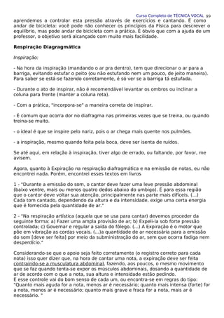 Curso Completo de TÉCNICA VOCAL
aprendemos a controlar esta pressão através de exercícios e cantando. É como
andar de bicicleta: você pode não conhecer os princípios da Física para descrever o
equilíbrio, mas pode andar de bicicleta com a prática. É óbvio que com a ajuda de um
professor, o objetivo será alcançado com muito mais facilidade.
Respiração Diagragmática
Inspiração:
- Na hora da inspiração (mandando o ar pra dentro), tem que direcionar o ar para a
barriga, evitando estufar o peito (ou não estufando nem um pouco, de jeito maneira).
Para saber se está-se fazendo corretamente, é só ver se a barriga tá estufada.
- Durante o ato de inspirar, não é recomendável levantar os ombros ou inclinar a
coluna para frente (manter a coluna reta).
- Com a prática, "incorpora-se" a maneira correta de inspirar.
- É comum que ocorra dor no diafragma nas primeiras vezes que se treina, ou quando
treina-se muito.
- o ideal é que se inspire pelo nariz, pois o ar chega mais quente nos pulmões.
- a inspiração, mesmo quando feita pela boca, deve ser isenta de ruídos.
Se até aqui, em relação à inspiração, tiver algo de errado, ou faltando, por favor, me
avisem.
Agora, quanto à Expiração na respiração diafragmática e na emissão de notas, eu não
encontrei nada. Porém, encontrei esses textos em livros
1 - "Durante a emissão do som, o cantor deve fazer uma leve pressão abdominal
(baixo ventre, mais ou menos quatro dedos abaixo do umbigo). É para essa região
que o cantor deve voltar sua atenção, principalmente nas parte mais difíceis. (...)
Cada tom cantado, dependendo da altura e da intensidade, exige uma certa energia
que é fornecida pela quantidade de ar."
2 - "Na respiração artística (aquela que se usa para cantar) devemos proceder da
seguinte forma: a) Fazer uma ampla provisão de ar; b) Expeli-la sob forte pressão
controlada; c) Governar e regular a saída do fôlego. (...) A Expiração é o motor que
põe em vibração as cordas vocais. (...)a quantidade de ar necessária para a emissão
do som [deve ser feita] por meio da subministração do ar, sem que ocorra fadiga nem
desperdício."
Considerando-se que o apoio seja feito corretamente (o registro correto para cada
nota) isso quer dizer que, na hora de cantar uma nota, a expiração deve ser feita
contraindo-se a musculatura abdominal, fazendo, aos poucos, o mesmo movimento
que se faz quando tenta-se expor os músculos abdominais, dosando a quantidade de
ar de acordo com o que a nota, sua altura e intensidade estão pedindo.
E esse controle vai do bom senso de cada um, ou encontra-se em regras do tipo:
"Quanto mais aguda for a nota, menos ar é necessário; quanto mais intensa (forte) for
a nota, menos ar é necessário; quanto mais grave e fraca for a nota, mais ar é
necessário. "
89
 