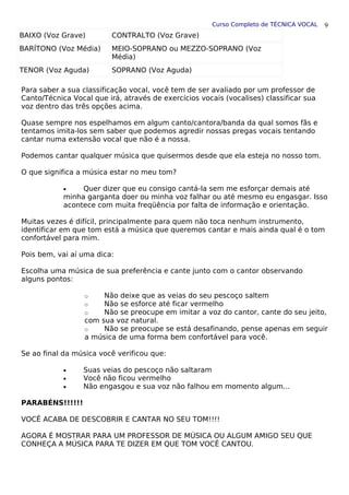 Curso Completo de TÉCNICA VOCAL
BAIXO (Voz Grave) CONTRALTO (Voz Grave)
BARÍTONO (Voz Média) MEIO-SOPRANO ou MEZZO-SOPRANO (Voz
Média)
TENOR (Voz Aguda) SOPRANO (Voz Aguda)
Para saber a sua classificação vocal, você tem de ser avaliado por um professor de
Canto/Técnica Vocal que irá, através de exercícios vocais (vocalises) classificar sua
voz dentro das três opções acima.
Quase sempre nos espelhamos em algum canto/cantora/banda da qual somos fãs e
tentamos imita-los sem saber que podemos agredir nossas pregas vocais tentando
cantar numa extensão vocal que não é a nossa.
Podemos cantar qualquer música que quisermos desde que ela esteja no nosso tom.
O que significa a música estar no meu tom?
• Quer dizer que eu consigo cantá-la sem me esforçar demais até
minha garganta doer ou minha voz falhar ou até mesmo eu engasgar. Isso
acontece com muita freqüência por falta de informação e orientação.
Muitas vezes é difícil, principalmente para quem não toca nenhum instrumento,
identificar em que tom está a música que queremos cantar e mais ainda qual é o tom
confortável para mim.
Pois bem, vai aí uma dica:
Escolha uma música de sua preferência e cante junto com o cantor observando
alguns pontos:
o Não deixe que as veias do seu pescoço saltem
o Não se esforce até ficar vermelho
o Não se preocupe em imitar a voz do cantor, cante do seu jeito,
com sua voz natural.
o Não se preocupe se está desafinando, pense apenas em seguir
a música de uma forma bem confortável para você.
Se ao final da música você verificou que:
• Suas veias do pescoço não saltaram
• Você não ficou vermelho
• Não engasgou e sua voz não falhou em momento algum...
PARABÉNS!!!!!!
VOCÊ ACABA DE DESCOBRIR E CANTAR NO SEU TOM!!!!
AGORA É MOSTRAR PARA UM PROFESSOR DE MÚSICA OU ALGUM AMIGO SEU QUE
CONHEÇA A MÚSICA PARA TE DIZER EM QUE TOM VOCÊ CANTOU.
9
 