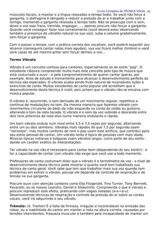Curso Completo de TÉCNICA VOCAL
músculos faciais, o maxilar e a língua relaxados o tempo todo). Se você não força a
garganta, o diafragma é obrigado a reduzir a pressão do ar e trabalhar junto com a
laringe, mantendo a garganta relaxada o tempo todo. Não se preocupe com o som,
deixe a voz soar fraca, tremida, engasgar, ..., apenas procure não forçar a garganta.
Quando você conseguir fazer isso corretamente (você deverá estar observando
também a presença do vibratto natural na sua voz), suba o volume gradativamente,
sem forçar a garganta.
Com o passar o tempo, com a prática correta dos vocalizes, você poderá espandir seu
alcance (conseguirá cantar notas mais agudas), sua voz ficará melhor (timbre) e você
será capaz de até mesmo gritar sem forçar demais a voz...
Termo Vibrato
Vibrato é um conceito confuso para cantores, especialmente os de estilo "pop". O
estudante clássico compreende muito mais este conceito pelo tipo de música que
está costumado a ouvir - e pelo comprometimento de querer cantar óperas, por
exemplo. Anos de estudo e treinamento para alcançar o desenvolvimento perfeito da
técnica são esperados. O vibrato acaba sendo fruto natural de incansáveis lições e
exercícios de canto. Muitos estudantes de canto popular até acreditam que o
desenvolvimento desta técnica é inútil, pois acham que o vibrato não se encaixa com
música popular.
O vibrato é, resumindo, o som derivado de um movimento regular, repetitivo e
contínuo de modulações no tom. Da mesma maneira que fazemos vibrato com
movimentos circulares do dedo da mão esquerda na corda do violão ou guitarra,
alterando o tom da nota tocada. O vibrato é o som da voz subindo e descendo entre
dois tons próximos da nota alvo numa maneira ondulante e rápida.
Um bom vibrato ondula num nível entre 5,5 e 7,5 vezes por segundo, alternando
entre um ou dois semitons. Vibratos mais rápidos do que 7,5 por segundo soam
"nervosos", mas muitos cantores de rock e pop usam este artifício, que contribui para
seu estilo pessoal de cantar. Um vibrato lento é típico de pessoas com mais idade.
Músicas típicas indianas e búlgaras usam vibratos largos, como parte de seu estilo -
dando um caráter exótico às interpretações.
Ter vibrato na voz não é necessário para cantar bem (dependendo do seu estilo!) - e
ter a capacidade de cantar com vibrato não exige que você use a todo momento.
Professores de canto costumam dizer que o vibrato é o termômetro da voz - o nível de
desenvolvimento desta técnica pode mostrar o quanto você tem trabalhado sua
técnica de canto geral. Você sabe que tem que trabalhar mais sua voz quando tem
problemas em extrair o vibrato, poruqe ele depende de controle de respiração e de
tensão na sua garganta.
Procure ouvir com atenção cantores como Ella Fitzgerald, Tina Turner, Tony Bennett,
Pavarotti, ou os nossos Leandro, Daniel e Xitãozinho. Compreenda o que é vibrato e
procure reproduzir este efeito, praticando com vogais isoladas (a-e-i-o-u).
Desenvolvendo técnicas de respiração e controle da pressão de ar sobre as cordas
vocais, você irá adquirindo o seu vibrato.
Trêmolo: (it. Tremor) É a falta de firmeza, irregular e incontrolável na emissão das
notas, ou a inabilidade do cantor em manter a nota na altura correta, causadas por
tensões intervitentes, fraqueza muscular e também pela incapacidade de manter um
93
 